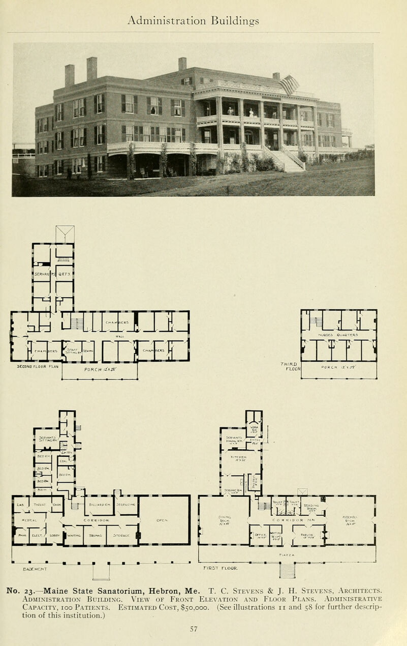 2CC0N0 TLOOR PUN B/OCMCNT No. 23.—Maine State Sanatorium, Hebron, Me. T. C. Stevens & J. H. Stevens, Architects. Administration Building. \'ie\v of Front Elevation and Floor Plans. Administrative Capacity, 100 Patients. Estimated Cost, $50,000. (See illustrations 11 and 58 for further descrip- tion of this institution.)