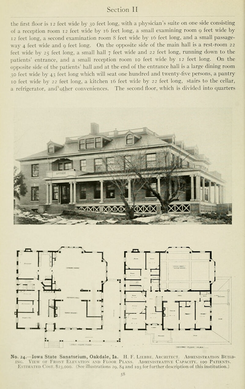 the tirst floor is 12 feet wide by 30 feet long, with a physician's suite on one side consisting of a reception room 12 feet wide by 16 feet long, a small examining room 9 feet wide by 12 feet long, a second examination room 8 feet wide by 16 feet long, and a small passage- way 4 feet wide and 9 feet long. On the opposite side of the main hall is a rest-room 22 feet wide by 25 feet long, a small hall 7 feet wide and 22 feet long, running down to the l)atients entrance, and a small reception room 10 feet wide by 12 feet long. On the opposite side of the patients' hall and at the end of the entrance hall is a large dining room 30 feet wide by 43 feet long which will seat one hundred and twenty-five persons, a pantry 10 feet wide by 22 feet long, a kitchen 16 feet wide by 22 feet long, stairs to the cellar, a refrigerator, and'other conveniences. The second floor, which is divided into quarters -ir--'^- ^p^-'f^ -/ JCV ^T^;- ^ I—lij^ a \ ^UA No. 24.—Iowa State Sanatorium, Oakdale, la. H. F. Liebbe, Architect. Admimstr.\tion Build- iN(;. \iE\v ov Fro.nt Elevation a.nd Floor Plans. Administrative Capacity, 100 Patients. Estimated Cost. 823,000. (See illustrations 29, 84 and 103 for further description of this institution.)