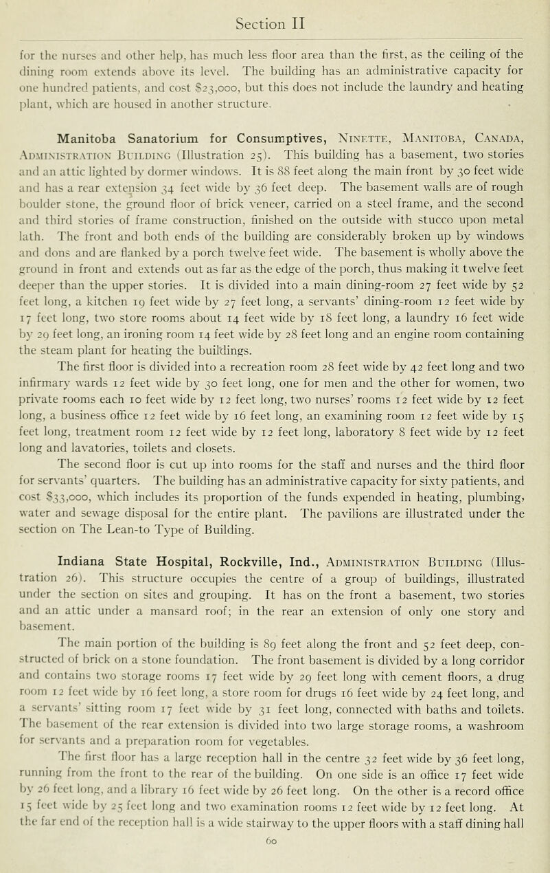 for the nurses and other help, has much less floor area than the first, as the ceiling of the dining room extends above its level. The building has an administrative capacity for one hundred patients, and cost $23,000, but this does not include the laundry and heating plant, which are housed in another structure. Manitoba Sanatorium for Consumptives, Ninette, Manitoba, Canada, Administration Bvilding (Illustration 25). This building has a basement, two stories and an attic lighted by dormer windows. It is 88 feet along the main front by 30 feet wide and has a rear extension 34 feet wide by 36 feet deep. The basement walls are of rough boulder stone, the ground floor of brick veneer, carried on a steel frame, and the second and third stories of frame construction, finished on the outside with stucco upon metal lath. The front and both ends of the building are considerably broken up by windows and dons and are flanked by a porch twelve feet wide. The basement is wholly above the ground in front and extends out as far as the edge of the porch, thus making it twelve feet deeper than the upper stories. It is divided into a main dining-room 27 feet wide by 52 feet long, a kitchen 19 feet wdde by 27 feet long, a servants' dining-room 12 feet wide by 17 feet long, two store rooms about 14 feet wide by 18 feet long, a laundry 16 feet wide by 29 feet long, an ironing room 14 feet wide by 28 feet long and an engine room containing the steam plant for heating the buildings. The first floor is divided into a recreation room 28 feet wide by 42 feet long and two infirmary wards 12 feet wide by 30 feet long, one for men and the other for women, two private rooms each 10 feet wide by 12 feet long, two nurses' rooms 12 feet wide by 12 feet long, a business ofiice 12 feet wide by 16 feet long, an examining room 12 feet wide by 15 feet long, treatment room 12 feet wide by 12 feet long, laboratory 8 feet wide by 12 feet long and lavatories, toilets and closets. The second floor is cut up into rooms for the staff and nurses and the third floor for servants' quarters. The building has an administrative capacity for sixty patients, and cost 833,000, which includes its proportion of the funds expended in heating, plumbing, water and sewage disposal for the entire plant. The pavilions are illustrated under the section on The Lean-to Type of Building. Indiana State Hospital, Rockville, Ind., Administration Building (Illus- tration 26). This structure occupies the centre of a group of buildings, illustrated under the section on sites and grouping. It has on the front a basement, two stories and an attic under a mansard roof; in the rear an extension of only one story and basement. The main portion of the building is 89 feet along the front and 52 feet deep, con- structed of brick on a stone foundation. The front basement is divided by a long corridor and contains two storage rooms 17 feet wide by 29 feet long with cement floors, a drug room 12 feet wide by 16 feet long, a store room for drugs 16 feet wide by 24 feet long, and a servants' sitting room 17 feet wide by 31 feet long, connected with baths and toilets. The basement of the rear extension is divided into two large storage rooms, a washroom ff)r servants and a preparation room for vegetables. The first floor has a large reception hall in the centre 32 feet wide by 36 feet long, running from the front to the rear of the building. On one side is an office 17 feet wide by 26 feet long, and a library 16 feet wide by 26 feet long. On the other is a record office 15 feet wide by 25 feet long and two examination rooms 12 feet wide by 12 feet long. At the far end of the reception hall is a wide stairway to the upper floors with a staff dining hall