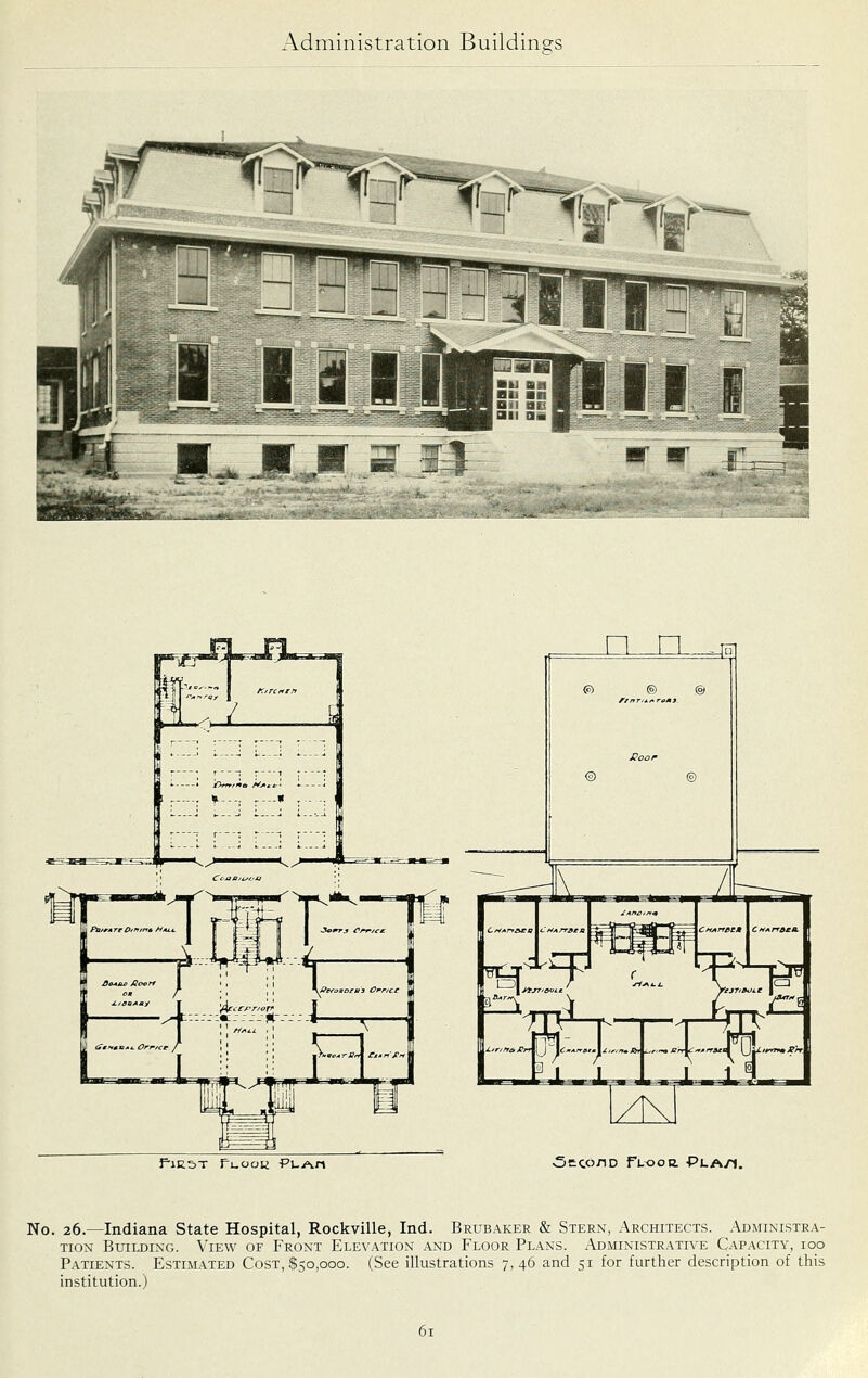 n n__am f-lE5T Iruoou PUAn <5cco7iD ft^oa Pla/1. No. 26.—Indiana State Hospital, Rockville, Ind. Brubaker & Stern, Architects. Administra- tion Building. View of Front Elevation and Floor Plans. Administrative Capacity, 100 Patients. Estim.ated Cost, $50,000. (See illustrations 7,46 and 51 for further description of this institution.)