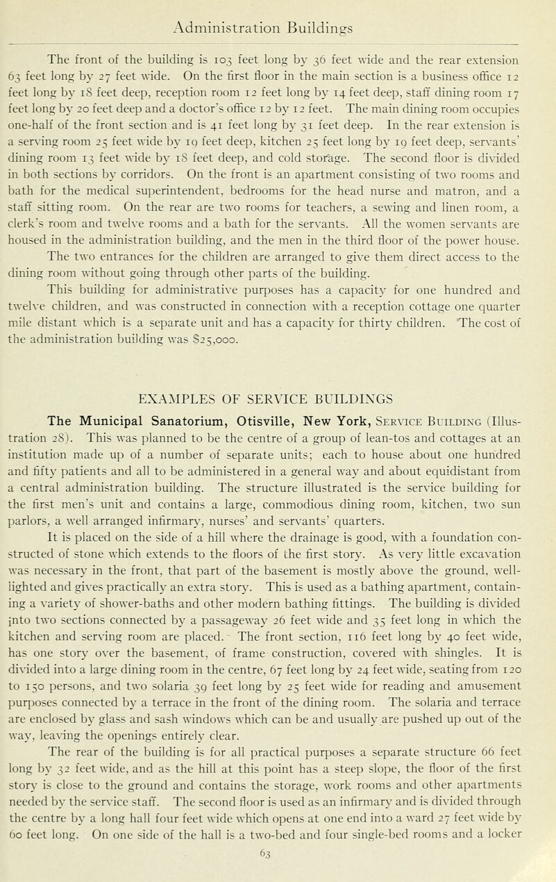 The front of the building is 103 feet long by 36 feet wide and the rear extension 63 feet long by 27 feet wide. On the first floor in the main section is a business ofihce 12 feet long by 18 feet deep, reception room 12 feet long by 14 feet deep, staff dining room 17 feet long by 20 feet deep and a doctor's office 12 by 12 feet. The main dining room occupies one-half of the front section and is 41 feet long by 31 feet deep. In the rear extension is a serving room 25 feet wide by 19 feet deep, kitchen 25 feet long by 19 feet deep, servants' dining room 13 feet wide by 18 feet deep, and cold storage. The second floor is divided in both sections by corridors. On the front is an apartment consisting of two rooms and bath for the medical superintendent, bedrooms for the head nurse and matron, and a staff sitting room. On the rear are two rooms for teachers, a sewing and linen room, a clerk's room and twelve rooms and a bath for the servants. AH the women servants are housed in the administration building, and the men in the third floor of the power house. The two entrances for the children are arranged to give them direct access to the dining room without going through other parts of the building. This building for administrative purposes has a capacity for one hundred and tweh'e children, and was constructed in connection ^^•ith a reception cottage one quarter mile distant which is a separate unit and has a capacity for thirty children. The cost of the administration building was 825,000. EXAMPLES OF SERVICE BUILDINGS The Municipal Sanatorium, Otisville, New York, Service Building (Illus- tration 2S). This was planned to be the centre of a group of lean-tos and cottages at an institution made up of a number of separate units; each to house about one hundred and fifty patients and all to be administered in a general way and about equidistant from a central administration building. The structure illustrated is the service building for the first men's unit and contains a large, commodious dining room, kitchen, two sun parlors, a well arranged infirmary, nurses' and servants' quarters. It is placed on the side of a hill where the drainage is good, with a foundation con- structed of stone which extends to the floors of the first story. As very little excavation was necessary in the front, that part of the basement is mostly above the ground, well- lighted and gives practically an extra stor}-. This is used as a bathing apartment, contain- ing a variety of shower-baths and other modern bathing fittings. The building is divided into two sections connected by a passageway 26 feet wide and 35 feet long in which the kitchen and serving room are placed. The front section, 116 feet long by 40 feet wide, has one story over the basement, of frame construction, covered with shingles. It is di\ided into a large dining room in the centre, 67 feet long by 24 feet wide, seating from 120 to 150 persons, and two solaria 39 feet long by 25 feet wide for reading and amusement purposes connected by a terrace in the front of the dining room. The solaria and terrace are enclosed by glass and sash windows which can be and usually are pushed up out of the way, leaving the openings entirely clear. The rear of the building is for all practical purposes a separate structure 66 feet long by 32 feet ^^'ide, and as the hill at this point has a steep slope, the floor of the first story is close to the ground and contains the storage, work rooms and other apartments needed by the service staff'. The second floor is used as an infirmary and is divided through the centre by a long hall four feet wide which opens at one end into a Avard 27 feet wide by 60 feet long. On one side of the hall is a two-bed and four single-bed rooms and a locker