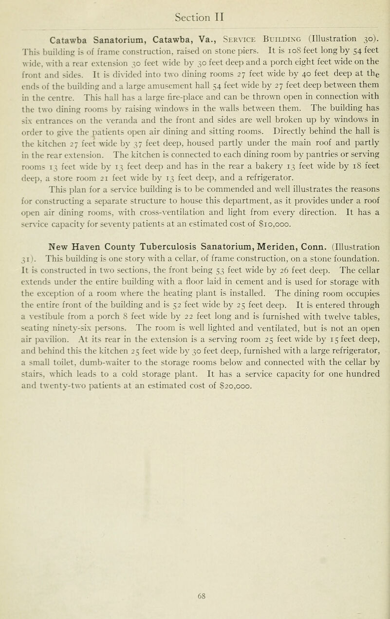 Catawba Sanatorium, Catawba, Va., Service Building (Illustration 30). This building is of frame construction, raised on stone piers. It is 108 feet long by 54 feet wide, with a rear extension 30 feet wide by 30 feet deep and a porch eight feet ^^dde on the front and sides. It is divided into two dining rooms 27 feet wide by 40 feet deep at the ends of the building and a large amusement hall 54 feet ^^ide by 27 feet deep between them in the centre. This hall has a large fire-place and can be thrown open in connection with the two dining rooms by raising windows in the walls between them. The building has six entrances on the \-eranda and the front and sides are well broken up by wdndows in order to give the patients open air dining and sitting rooms. Directly behind the hall is the kitchen 27 feet •\\dde by 37 feet deep, housed partly under the main roof and partly in the rear extension. The kitchen is connected to each dining room by pantries or serving rooms 13 feet wide by 13 feet deep and has in the rear a bakery 13 feet wide by 18 feet deep, a store room 21 feet wide by 13 feet deep, and a refrigerator. This plan for a service building is to be commended and well illustrates the reasons for constructing a separate structure to house this department, as it provides under a roof open air dining rooms, mth cross-ventilation and light from every direction. It has a ser\'ice capacity for seventy patients at an estimated cost of Sio,ooo. New Haven County Tuberculosis Sanatorium, Meriden, Conn. flUustration 31). This building is one story with a cellar, of frame construction, on a stone foundation. It is constructed in two sections, the front being 53 feet wide by 26 feet deep. The cellar extends under the entire building with a floor laid in cement and is used for storage with the exception of a room where the heating plant is installed. The dining room occupies the entire front of the building and is 52 feet wide by 25 feet deep. It is entered through a vestibule from a porch 8 feet wide by 22 feet long and is furnished with twelve tables, seating ninety-six persons. The room is well lighted and ventilated, but is not an open air pa\dHon. At its rear in the extension is a serving room 25 feet wide by 15 feet deep, and behind this the kitchen 25 feet wide by 30 feet deep, furnished with a large refrigerator, a small toilet, dumb-waiter to the storage rooms below and connected with the cellar by stairs, which leads to a cold storage plant. It has a service capacit}- for one hundred and twenty-two patients at an estimated cost of 820,000.