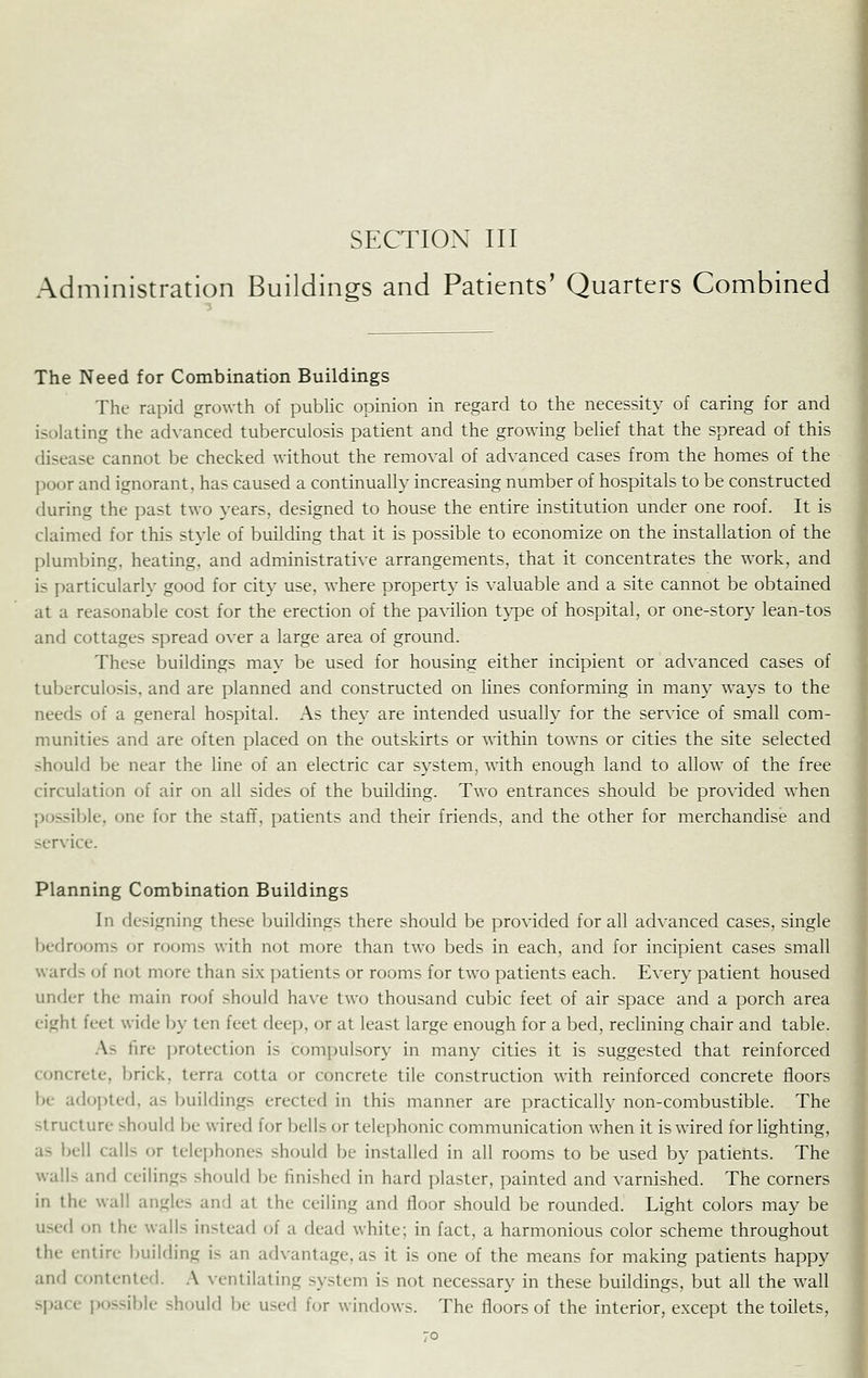 Administration Buildings and Patients' Quarters Combined The Need for Combination Buildings The rapid growth of pubHc opinion in regard to the necessity of caring for and isolating the advanced tuberculosis patient and the growing beUef that the spread of this disease cannot be checked without the removal of advanced cases from the homes of the poor and ignorant, has caused a continually increasing number of hospitals to be constructed during the past two years, designed to house the entire institution under one roof. It is claimed for this style of building that it is possible to economize on the installation of the plumbing, heating, and administrative arrangements, that it concentrates the work, and is particularly good for city use, where property is valuable and a site cannot be obtained at a reasonable cost for the erection of the pavilion t}qpe of hospital, or one-story lean-tos and cottages spread over a large area of ground. These buildings may be used for housing either incipient or advanced cases of tuberculosis, and are planned and constructed on lines conforming in many ways to the needs of a general hospital. As they are intended usually for the service of small com- munities and are often placed on the outskirts or ^^-ithin towns or cities the site selected should be near the line of an electric car system, with enough land to allow of the free circulation of air on all sides of the building. Two entrances should be provided when possible, one for the staff, patients and their friends, and the other for merchandise and service. Planning Combination Buildings In designing these buildings there should be provided for all advanced cases, single bedrooms or rooms with not more than two beds in each, and for incipient cases small wards of not more than six patients or rooms for two patients each. Every patient housed under the main roof should have two thousand cubic feet of air space and a porch area eight feet wide by ten feet deep, or at least large enough for a bed, reclining chair and table. As fire protection is compulsory in many cities it is suggested that reinforced concrete, brick, terra cotta or concrete tile construction with reinforced concrete floors be adopted, as buildings erected in this manner are practically non-combustible. The structure should be wired for bells or telephonic communication when it is wired for lighting, as bell calls or telejjhones should be installed in all rooms to be used by patients. The walls and ceilings should be finished in hard plaster, painted and varnished. The corners in the wall angles and at the ceiling and floor should be rounded. Light colors may be used on the walls instead of a dead white; in fact, a harmonious color scheme throughout the entire building is an advantage, as it is one of the means for making patients happy and contented. A ventilating system is not necessary in these buildings, but all the wall space possible should be used for windows. The floors of the interior, except the toilets,