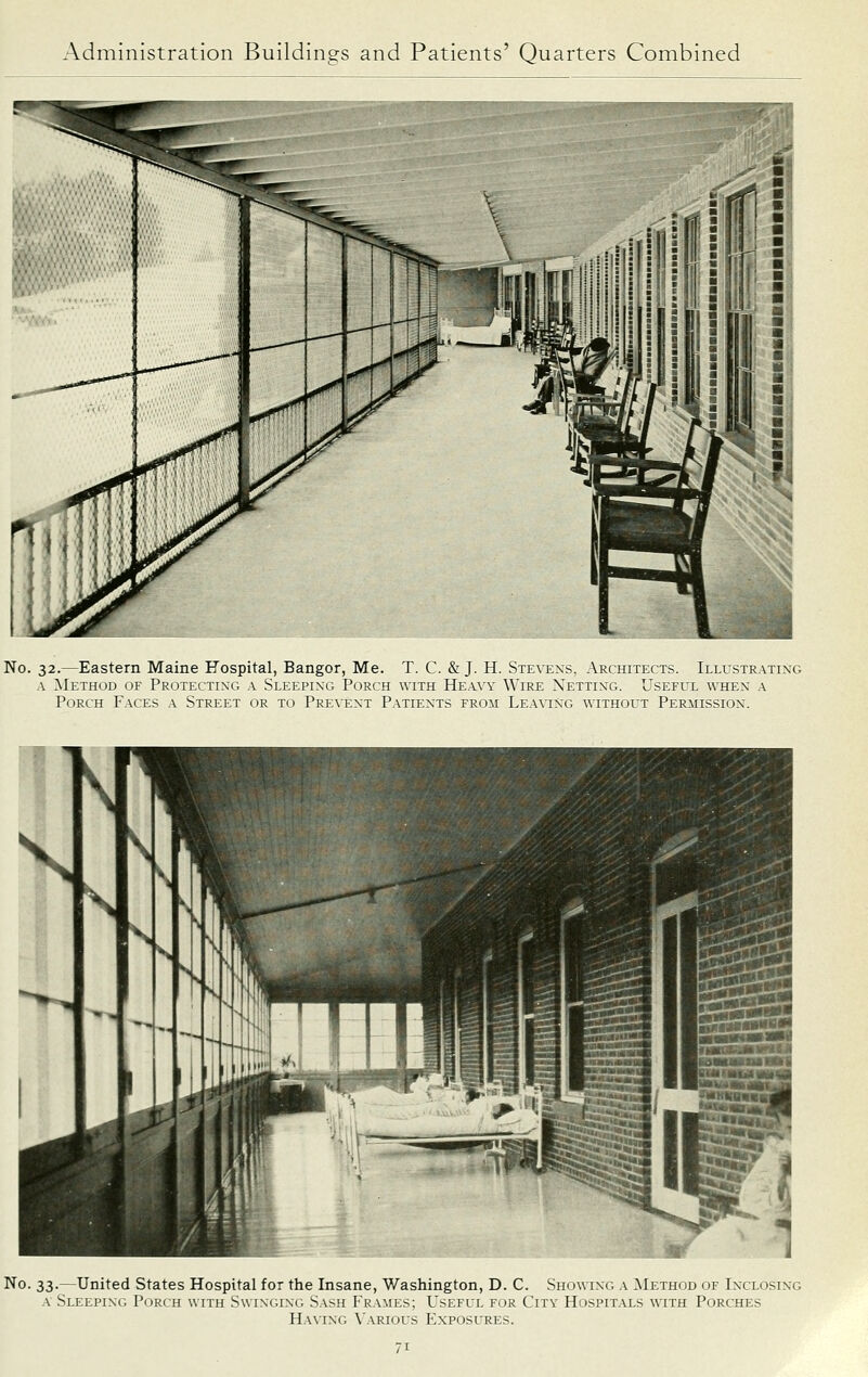 No. 32.—Eastern Maine Hospital, Bangor, Me. T. C. & J. H. Stex'exs, Architects. Illustila.ting A ]\Iethod of Protecti-xg a Sleepixg Porch witk Heavy Wire Netting. Useful when a Porch Faces a Street or to Pre\'ext Patients from Lea\ing without Pekiiission. No. 33.—United States Hospital for the Insane, Washington, D. C. Showing a ^Iethod of Inclosing a Sleeping Porch with Swinging Sash Frames; Useful for City Hospitals with Porches Having Various Exposures.