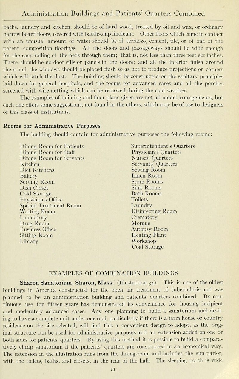 baths, laundry and kitchen, should be of hard wood, treated by oil and wax, or ordinary narrow board floors, covered with battle-ship linoleum. Other floors which come in contact with an unusual amount of water should be of terrazzo, cement, tile, or of one of the patent composition floorings. All the doors and passageways should be wide enough for the easy rolling of the beds through them; that is, not less than three feet six inches. There should be no door sills or panels in the doors; and all the interior finish around them and the windows should be placed flush so as not to produce projections or corners which will catch the dust. The building should be constructed on the sanitary principles laid down for general hospitals, and the rooms for advanced cases and all the porches screened with wire netting which can be removed during the cold weather. The examples of building and floor plans given are not all model arrangements, but each one offers some suggestions, not found in the others, which may be of use to designers of this class of institutions. Rooms for Administrative Purposes The building should contain for administrative purposes the following rooms: Dining Room for Patients Superintendent's Quarters Dining Room for Staff Physician's Quarters Dining Room for Servants Nurses' Quarters Kitchen Servants' Quarters Diet Kitchens Sewing Room Bakery Linen Room Serving Room Store Rooms Dish Closet Sink Rooms Cold Storage Bath Rooms Physician's Office Toilets Special Treatment Room Laundry Waiting Room Disinfecting Room Laboratory Crematory Drug Room Morgue Business Office Autopsy Room Sitting Room Heating Plant Library Workshop Coal Storage EXAMPLES OF COMBINATION BUILDINGS Sharon Sanatorium, Sharon, Mass. (lUustration 34). This is one of the oldest buildings in America constructed for the open air treatment of tuberculosis and was planned to be an administration building and patients' quarters combined. Its con- tinuous use for fifteen years has demonstrated its convenience for housing incipient and moderately advanced cases. Any one planning to build a sanatorium and desir- ing to have a complete unit under one roof, particularly if there is a farm house or country residence on the site selected, will find this a convenient design to adopt, as the orig- inal structure can be used for administrative purposes and an extension added on one or both sides for patients' quarters. By using this method it is possible to build a compara- tively cheap sanatorium if the patients' quarters are constructed in an economical way. The extension in the illustration runs from the dining-room and includes the sun parlor, with the toilets, baths, and closets, in the rear of the hall. The sleeping porch is wide