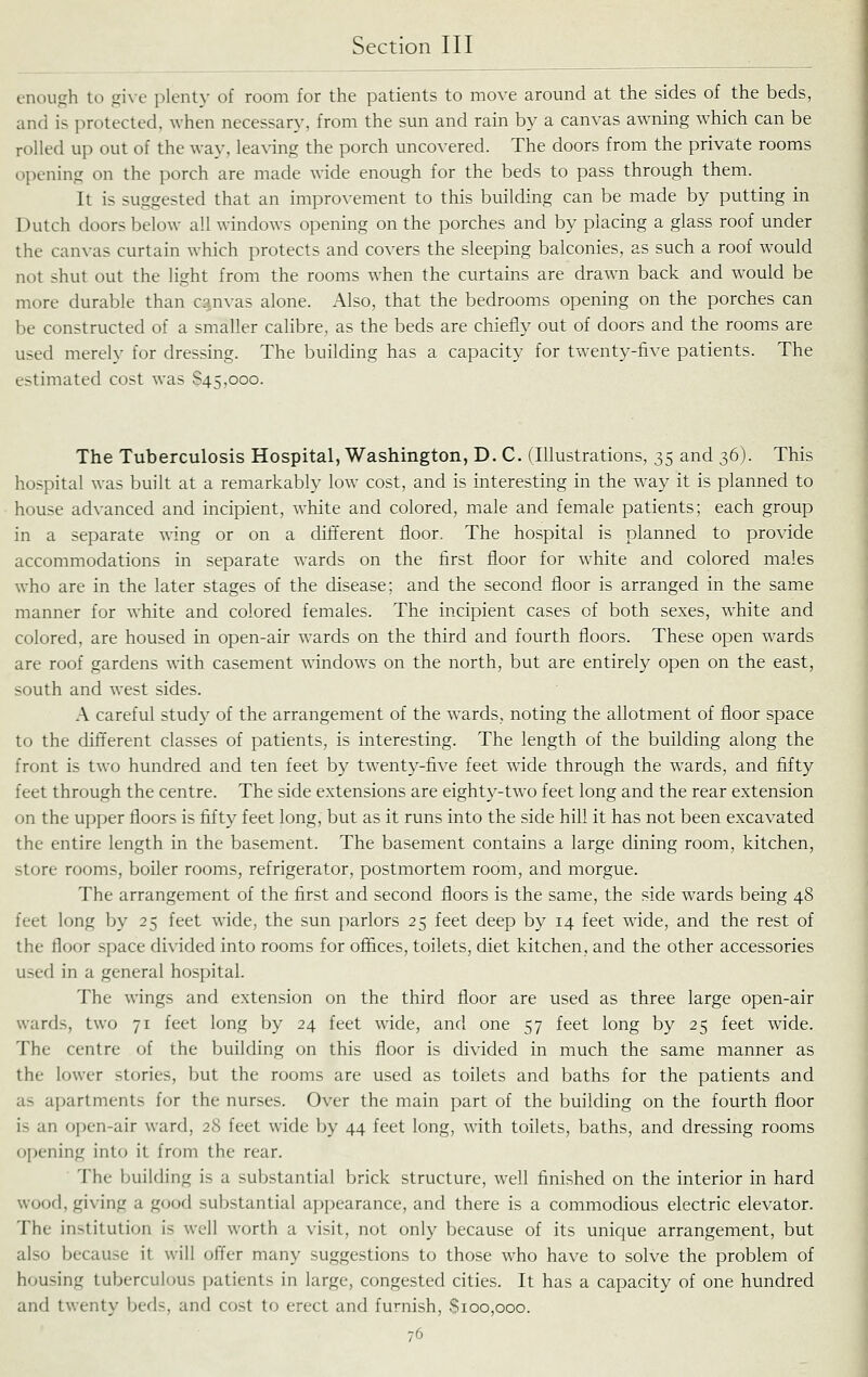 enough to give plenty of room for the patients to move around at the sides of the beds, and is protected, when necessary, from the sun and rain by a canvas awning which can be rolled up out of the way, leaving the porch uncovered. The doors from the private rooms opening on the porch are made wide enough for the beds to pass through them. It is suggested that an improvement to this building can be made by putting in Dutch doors below all windows opening on the porches and by placing a glass roof under the canvas curtain which protects and covers the sleeping balconies, as such a roof would not shut out the light from the rooms when the curtains are drawn back and woiild be more durable than c?.nvas alone. Also, that the bedrooms opening on the porches can be constructed of a smaller calibre, as the beds are chiefly out of doors and the rooms are used merely for dressing. The building has a capacity for twenty-five patients. The estimated cost was 845,000. The Tuberculosis Hospital, Washington, D. C. (Illustrations, 35 and 36). This hospital was built at a remarkably low cost, and is interesting in the way it is planned to house advanced and incipient, white and colored, male and female patients; each group in a separate wing or on a different floor. The hospital is planned to provide accommodations in separate wards on the first floor for white and colored males who are in the later stages of the disease; and the second floor is arranged in the same manner for white and colored females. The incipient cases of both sexes, white and colored, are housed in open-air wards on the third and fourth floors. These open wards are roof gardens with casement windows on the north, but are entirely open on the east, south and west sides. A careful study of the arrangement of the wards, noting the allotment of floor space to the different classes of patients, is interesting. The length of the building along the front is two hundred and ten feet by twenty-five feet wide through the Avards, and fifty feet through the centre. The side extensions are eighty-two feet long and the rear extension on the upper floors is fifty feet long, but as it runs into the side hill it has not been excavated the entire length in the basement. The basement contains a large dining room, kitchen, store rooms, boiler rooms, refrigerator, postmortem room, and morgue. The arrangement of the first and second floors is the same, the side wards being 48 feet long by 25 feet wide, the sun parlors 25 feet deep by 14 feet wide, and the rest of the floor space divided into rooms for offices, toilets, diet kitchen, and the other accessories used in a general hospital. The wings and extension on the third floor are used as three large open-air wards, two 71 feet long by 24 feet wide, and one 57 feet long by 25 feet wide. The centre of the building on this floor is divided in much the same manner as the lower stories, but the rooms are used as toilets and baths for the patients and as apartments for the nurses. Over the main part of the building on the fourth floor is an open-air ward, 28 feet wide by 44 feet long, with toilets, baths, and dressing rooms opening into it from the rear. The building is a substantial brick structure, weU finished on the interior in hard wood, giving a good substantial appearance, and there is a commodious electric elevator. The institution is well worth a visit, not only because of its unique arrangement, but also because it will offer many suggestions to those who have to solve the problem of housing tuberculous patients in large, congested cities. It has a capacity of one hundred and twenty beds, and cost to erect and furnish, $100,000.