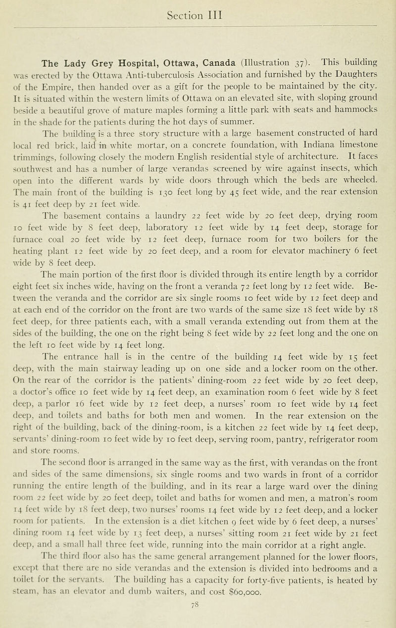The Lady Grey Hospital, Ottawa, Canada (Illustration 37). This building was erected by the Ottawa Anti-tuberculosis Association and furnished by the Daughters of the Empire, then handed over as a gift for the people to be maintained by the city. It is situated within the western limits of Ottawa on an elevated site, with sloping ground beside a beautiful grove of mature maples forming a little park with seats and hammocks in the shade for the patients during the hot days of summer. The building is a three story structure with a large basement constructed of hard local red brick, laid in white mortar, on a concrete foundation, with Indiana limestone trimmings, following closely the modern English residential style of architecture. It faces southwest and has a number of large verandas screened by wire against insects, which open into the different wards by wide doors through which the beds are wheeled. The main front of the building is 130 feet long by 45 feet wide, and the rear extension is 41 feet deep by 21 feet wide. The basement contains a laundry 22 feet wide by 20 feet deep, drying room 10 feet wide by 8 feet deep, laboratory 12 feet wide by 14 feet deep, storage for furnace coal 20 feet wide by 12 feet deep, furnace room for two boilers for the heating plant 12 feet wide by 20 feet deep, and a room for elevator machinery 6 feet wide by 8 feet deep. The main portion of the first floor is divided through its entire length by a corridor eight feet si.x inches Avide, having on the front a veranda 72 feet long by 12 feet wide. Be- tween the veranda and the corridor are six single rooms 10 feet wide by 12 feet deep and at each end of the corridor on the front are two wards of the same size 18 feet wide by 18 feet deep, for three patients each, with a small veranda extending out from them at the sides of the building, the one on the right being 8 feet wide by 22 feet long and the one on the left 10 feet wide by 14 feet long. The entrance hall is in the centre of the building 14 feet wade by 15 feet deep, with the main stairway leading up on one side and a locker room on the other. On the rear of the corridor is the patients' dining-room 22 feet wide by 20 feet deep, a doctor's office 10 feet wide by 14 feet deep, an examination room 6 feet wide by 8 feet deep, a parlor 16 feet wide by 12 feet deep, a nurses' room 10 feet wide by 14 feet deep, and toilets and baths for both men and women. In the rear extension on the right of the building, back of the dining-room, is a kitchen 22 feet wide by 14 feet deep, servants' dining-room 10 feet wide by 10 feet deep, serving room, pantry, refrigerator room and store rooms. The second floor is arranged in the same way as the first, with verandas on the front and sides of the same dimensions, six single rooms and two wards in front of a corridor running the entire length of the Ijuilding, and in its rear a large ward over the dining room 22 feet wide by 20 feet deep, toilet and baths for women and men, a matron's room 14 feet wide by 18 feet deep, two nurses' rooms 14 feet wide by 12 feet deep, and a locker room for i)atients. In the extension is a diet kitchen 9 feet wide by 6 feet deep, a nurses' dining njom 14 feet wide by 13 feet deep, a nurses' sitting room 21 feet wide by 21 feet deep, and a small hall three feet wide, running into the main corridor at a right angle. The third floor also has the same general arrangement planned for the lower floors, except that there are no side \-erandas and the extension is divided into bedrooms and a toilet for the servants. The building has a capacity for forty-five patients, is heated by steam, has an ele\-ator and dumb waiters, and cost S6o,ooo.