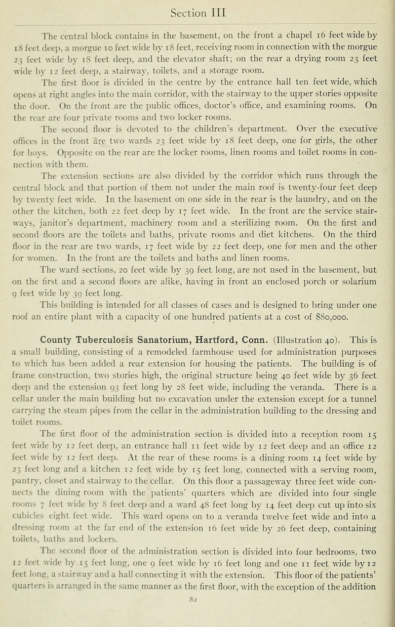 The central block contains in the basement, on the front a chapel i6 feet wide by iS feet deep, a morgue lo feet wide by iS feet, receiving room in connection with the morgue 23 feet wide by 18 feet deep, and the elevator shaft; on the rear a drying room 23 feet wide by 12 feet deep, a stairway, toilets, and a storage room. The first floor is divided in the centre by the entrance hall ten feet wide, which opens at right angles into the main corridor, with the stairway to the upper stories opposite the door. On the front are the public ofi&ces, doctor's office, and examining rooms. On the rear are four private rooms and two locker rooms. The second floor is devoted to the children's department. Over the executive offices in the front Are two wards 23 feet wide by 18 feet deep, one for girls, the other for bovs. Opposite on the rear are the locker rooms, linen rooms and toilet rooms in con- nection with them. The extension sections are also divided by the corridor which runs through the central block and that portion of them not under the main roof is twenty-four feet deep by twenty feet wide. In the basement on one side in the rear is the laundry, and on the other the kitchen, both 22 feet deep by 17 feet wide. In the front are the service stair- ways, janitor's department, machinery room and a sterilizing room. On the first and second floors are the toilets and baths, private rooms and diet kitchens. On the third floor in the rear are two wards, 17 feet wide by 22 feet deep, one for men and the other for women. In the front are the toilets and baths and linen rooms. The ward sections, 20 feet wide by 39 feet long, are not used in the basement, but on the first and a second floors are alike, having in front an enclosed porch or solarium 9 feet wide by 39 feet long. This building is intended for all classes of cases and is designed to bring under one roof an entire plant with a capacity of one hundred patients at a cost of $80,000. County Tuberculosis Sanatorium, Hartford, Conn. (Illustration 40). This is a small building, consisting of a remodeled farmhouse used for administration purposes to which has been added a rear extension for housing the patients. The building is of frame construction, two stories high, the original structure being 40 feet wide by 36 feet deep and the extension 93 feet long by 28 feet wide, including the veranda. There is a cellar under the main building but no excavation under the extension except for a tunnel carrying the steam pipes from the cellar in the administration building to the dressing and toilet rooms. The first floor of the administration section is divided into a reception room 15 feet wide by 12 feet deep, an entrance hall 11 feet wide by 12 feet deep and an office 12 feet wide by 12 feet deep. At the rear of these rooms is a dining room 14 feet wide by 23 feet long and a kitchen 12 feet wide by 15 feet long, connected with a serving room, pantry, closet and stairway to the cellar. On this floor a passageway three feet wide con- nects the dining room with the patients' quarters which are divided into four single rooms 7 feet wide by 8 feet deep and a ward 48 feet long by 14 feet deep cut up into six cubicles eight feet wide. This ward opens on to a veranda twelve feet wide and into a dressing room at the far end of the extension 16 feet wide by 26 feet deep, containing toilets, baths and lockers. The second floor of the administration section is divided into four bedrooms, two 12 feet wide by 15 feet long, one 9 feet wide by 16 feet long and one 11 feet wide by 12 feet long, a stairway and a hall connecting it with the extension. This floor of the patients' fjuarters is arranged in the same manner as the first floor, with the exception of the addition