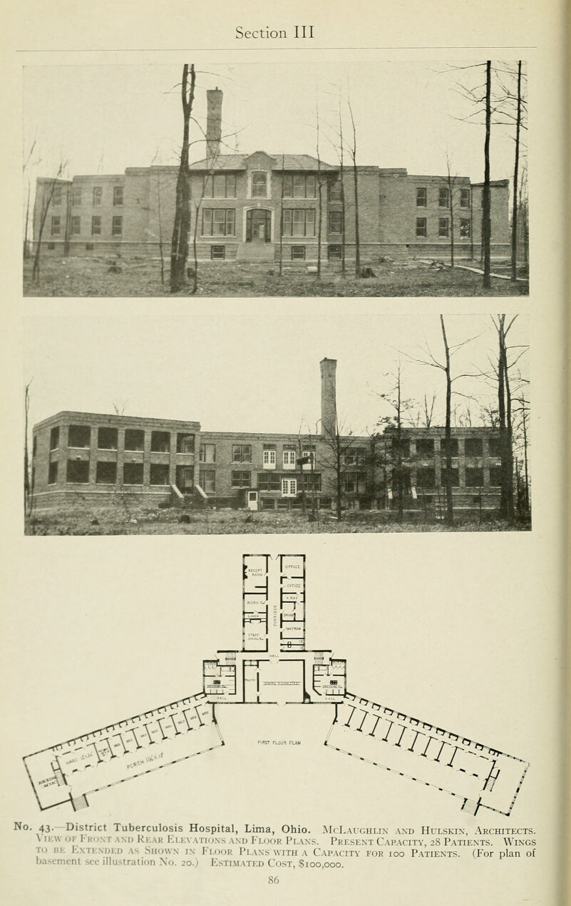 No. 43.—District Tuberculosis Hospital, Lima, Ohio. McLaughlin and Hulskin, Architects. \ IKW OF [■ KONT ANIJ RkaK I-;i.E\ATIO.\.S A\U FloOK Pi.AXS. PRESENT CAPACITY, 28 PATIENTS. WiNGS Tu BE KxTEXDED AS Shown IN Floor Plans WITH A CAPACITY FOR loo Patients. (For plan of basement see illustration No. 20.) Estimated Cost, Sioo,ooo.