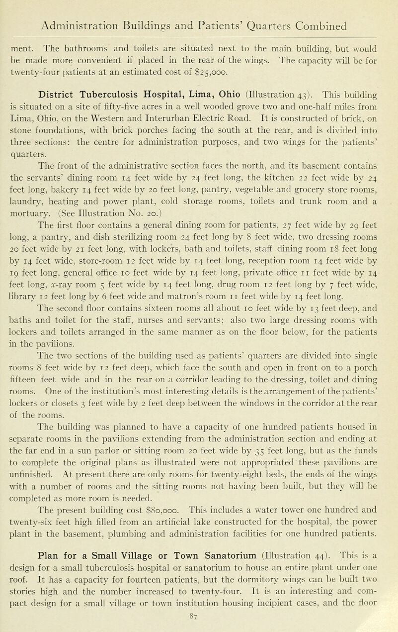 ment. The bathrooms and toilets are situated next to the main building, but would be made more convenient if placed in the rear of the wings. The capacity will be for twenty-four patients at an estimated cost of $25,000. District Tuberculosis Hospital, Lima, Ohio (Illustration 43). This building is situated on a site of fifty-five acres in a well wooded grove two and one-half miles from Lima, Ohio, on the Western and Interurban Electric Road. It is constructed of brick, on stone foundations, with brick porches facing the south at the rear, and is divided into three sections: the centre for administration purposes, and two wings for the patients' quarters. The front of the administrative section faces the north, and its basement contains the servants' dining room 14 feet wide by 24 feet long, the kitchen 22 feet wide by 24 feet long, bakery 14 feet wide by 20 feet long, pantry, vegetable and grocery store rooms, laundry, heating and powxr plant, cold storage rooms, toilets and trunk room and a mortuar}'. (See Illustration No. 20.) The first floor contains a general dining room for patients, 27 feet wide by 29 feet long, a pantry, and dish sterilizing room 24 feet long by 8 feet wide, two dressing rooms 20 feet wide by 21 feet long, with lockers, bath and toilets, staff dining room 18 feet long by 14 feet wide, store-room 12 feet wide by 14 feet long, reception room 14 feet wide by 19 feet long, general ofl&ce 10 feet wide by 14 feet long, private office 11 feet wdde by 14 feet long, x-ray room 5 feet wide by 14 feet long, drug room 12 feet long by 7 feet wide, library 12 feet long by 6 feet wide and matron's room 11 feet wide by 14 feet long. The second floor contains sixteen rooms all about 10 feet wide by 13 feet deep, and baths and toilet for the staff, nurses and servants; also two large dressing rooms with lockers and toilets arranged in the same manner as on the floor below, for the patients in the pavilions. The two sections of the building used as patients' quarters are divided into single rooms 8 feet wide by 12 feet deep, which face the south and open in front on to a porch fifteen feet wide and in the rear on a corridor leading to the dressing, toilet and dining rooms. One of the institution's most interesting details is the arrangement of the patients' lockers or closets 3 feet wide by 2 feet deep between the windows in the corridor at the rear of the rooms. The building was planned to have a capacity of one hundred patients housed in separate rooms in the pavilions extending from the administration section and ending at the far end in a sun parlor or sitting room 20 feet wide by 35 feet long, but as the funds to complete the original plans as illustrated were not appropriated these pavilions are unfinished. At present there are only rooms for twenty-eight beds, the ends of the wings with a number of rooms and the sitting rooms not having been built, but they will be completed as more room is needed. The present building cost $80,000. This includes a water tower one hundred and twenty-six feet high filled from an artificial lake constructed for the hospital, the power plant in the basement, plumbing and administration facilities for one hundred patients. Plan for a Small Village or Town Sanatorium (Illustration 44). This is a design for a small tuberculosis hospital or sanatorium to house an entire plant under one roof. It has a capacity for fourteen patients, but the dormitory wings can be built two stories high and the number increased to twenty-four. It is an interesting and com- pact design for a small village or town institution housing incipient cases, and the floor