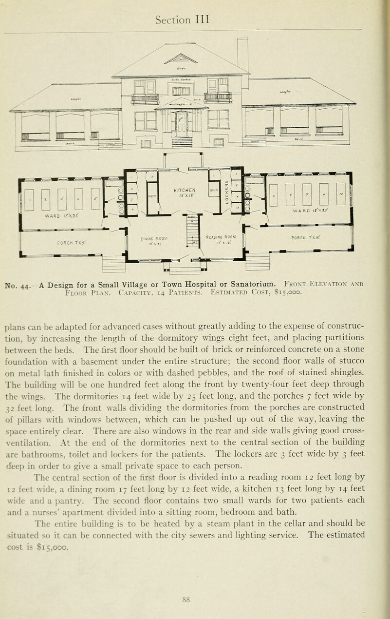 No. 44.—A Design for a Small Village or Town Hospital or Sanatorium. Front Elevatiox axd Floor Plan. Capacity. 14 Patients. Estimated Cost. 815,000. plans can be adapted for advanced cases without greatly adding to the expense of construc- tion, by increasing the length of the dormitory wings eight feet, and placing partitions between the beds. The first floor should be built of brick or reinforced concrete on a stone foundation with a basement under the entire structure: the second floor walls of stucco on metal lath finished in colors or with dashed pebbles, and the roof of stained shingles. The building will be one hundred feet along the front by twenty-four feet deep through the wings. The dormitories 14 feet wide by 25 feet long, and the porches 7 feet wide by 32 feet long. The front walls dividing the dormitories from the porches are constructed of pillars with windows between, which can be pushed up out of the way, leaving the space entirely clear. There are also windows in the rear and side walls giving good cross- ventilation. At the end of the dormitories next to the central section of the building are bathrooms, toilet and lockers for the patients. The lockers are 3 feet wide by 3 feet deep in order to give a small private space to each person. The central section of the first floor is divided into a reading room 12 feet long by 12 feet wide, a dining room 17 feet long by 12 feet wide, a kitchen 13 feet long by 14 feet wide and a pantry. The second floor contains two small wards for two patients each and a nurses' apartment divided into a sitting room, bedroom and bath. The entire building is to be heated by a steam plant in the cellar and should be situated so it can be connected with the city sewers and lighting service. The estimated cost is Si 5,000.