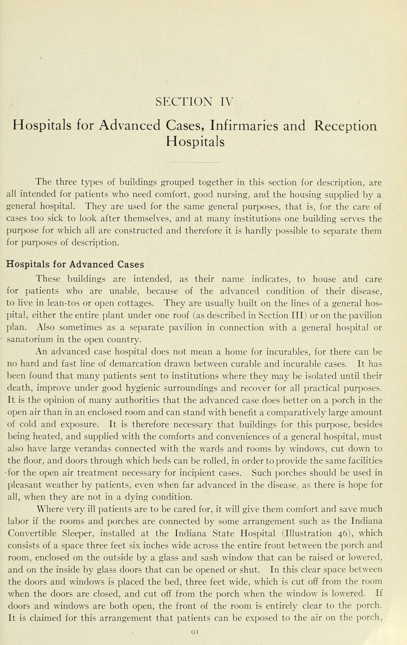 Hospitals for Advanced Cases, Infirmaries and Reception Hospitals The three types of buildings grouped together in this section for description, are all intended for patients who need comfort, good nursing, and the housing supplied by a general hospital. They are used for the same general purposes, that is, for the care of cases too sick to look after themselves, and at many institutions one building serves the purpose for which all are constructed and therefore it is hardly possible to separate them for purposes of description. Hospitals for Advanced Cases These buildings are intended, as their name indicates, to house and care for patients who are unable, because of the advanced condition of their disease, to live in lean-tos or open cottages. They are usually built on the lines of a general hos- pital, either the entire plant under one roof (as described in Section III) or on the pavilion plan. Also sometimes as a separate pavilion in connection with a general hospital or sanatorium in the open country. An advanced case hospital does not mean a home for incurables, for there can be no hard and fast line of demarcation drawn between curable and incurable cases. It has been found that many patients sent to institutions where they may be isolated until their death, improve under good hygienic surroundings and recover for all practical purposes. It is the opinion of many authorities that the advanced case does better on a porch in the open air than in an enclosed room and can stand with benefit a comparatively large amount of cold and exposure. It is therefore necessary that buildings for this purpose, besides being heated, and supplied with the comforts and conveniences of a general hospital, must also have large verandas connected with the wards and rooms by windows, cut down to the floor, and doors through which beds can be rolled, in order to provide the same facilities for the open air treatment necessary for incipient cases. Such porches should be used in pleasant weather by patients, even when far advanced in the disease, as there is hope for all, when they are not in a dying condition. Where very ill patients are to be cared for, it will give them comfort and save much labor if the rooms and porches are connected by some arrangement such as the Indiana Convertible Sleeper, installed at the Indiana State Hospital (Illustration 46), which consists of a space three feet six inches wide across the entire front between the porch and room, enclosed on the outside by a glass and sash window that can be raised or lowered, and on the inside by glass doors that can be opened or shut. In this clear space between the doors and windows is placed the bed, three feet wide, which is cut off from the room when the doors are closed, and cut off from the porch when the window is lowered. If doors and windows are both open, the front of the room is entirely clear to the porch. It is claimed for this arrangement that patients can be exposed to the air on the porch, Q[