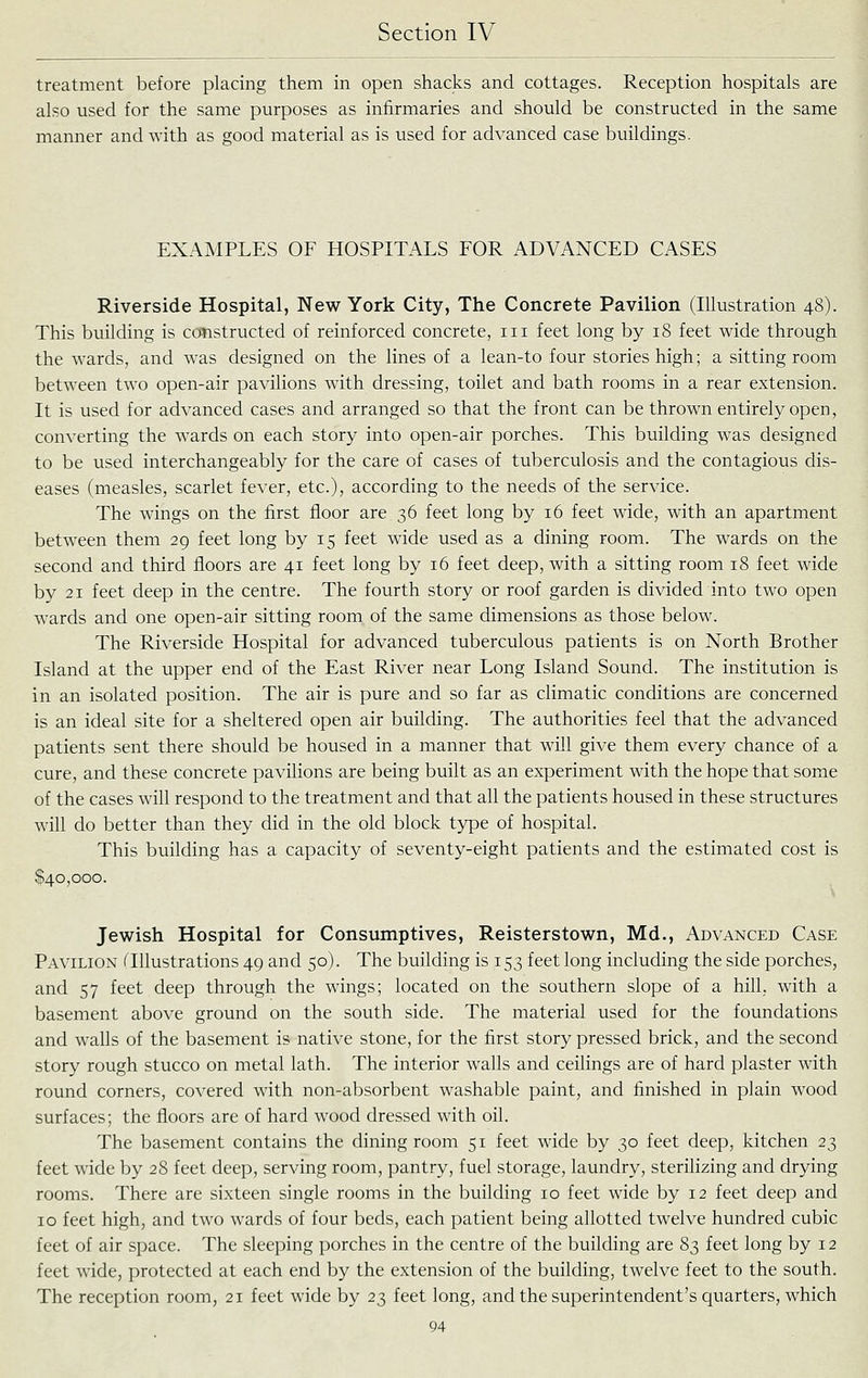 treatment before placing them in open shacks and cottages. Reception hospitals are also used for the same purposes as infirmaries and should be constructed in the same manner and with as good material as is used for advanced case buildings. EXAMPLES OF HOSPITALS FOR ADVANCED CASES Riverside Hospital, New York City, The Concrete Pavilion (Illustration 48). This building is constructed of reinforced concrete, iii feet long by 18 feet wide through the wards, and was designed on the lines of a lean-to four stories high; a sitting room between two open-air pavilions with dressing, toilet and bath rooms in a rear extension. It is used for advanced cases and arranged so that the front can be thrown entirely open, converting the wards on each story into open-air porches. This building was designed to be used interchangeably for the care of cases of tuberculosis and the contagious dis- eases (measles, scarlet fever, etc.), according to the needs of the service. The wings on the first floor are 36 feet long by 16 feet wide, with an apartment between them 29 feet long by 15 feet wide used as a dining room. The wards on the second and third floors are 41 feet long by 16 feet deep, with a sitting room 18 feet wide by 21 feet deep in the centre. The fourth story or roof garden is divided into two open wards and one open-air sitting room of the same dimensions as those below. The Riverside Hospital for advanced tuberculous patients is on North Brother Island at the upper end of the East River near Long Island Sound. The institution is in an isolated position. The air is pure and so far as climatic conditions are concerned is an ideal site for a sheltered open air building. The authorities feel that the advanced patients sent there should be housed in a manner that will give them every chance of a cure, and these concrete pavilions are being built as an experiment with the hope that some of the cases will respond to the treatment and that all the patients housed in these structures will do better than they did in the old block type of hospital. This building has a capacity of seventy-eight patients and the estimated cost is $40,000. Jewish Hospital for Consumptives, Reisterstown, Md., Advanced Case Pavilion ^Illustrations 49 and 50). The building is 153 feet long including the side porches, and 57 feet deep through the wings; located on the southern slope of a hill, with a basement above ground on the south side. The material used for the foundations and walls of the basement is native stone, for the first story pressed brick, and the second story rough stucco on metal lath. The interior walls and ceilings are of hard plaster with round corners, covered with non-absorbent washable paint, and finished in plain wood surfaces; the floors are of hard wood dressed with oil. The basement contains the dining room 51 feet wide by 30 feet deep, kitchen 23 feet wide by 28 feet deep, serving room, pantry, fuel storage, laundry, sterilizing and drying rooms. There are sixteen single rooms in the building 10 feet wide by 12 feet deep and 10 feet high, and two wards of four beds, each patient being allotted twelve hundred cubic feet of air space. The sleeping porches in the centre of the building are 8^ feet long by 12 feet wide, protected at each end by the extension of the building, twelve feet to the south. The reception room, 21 feet wide by 23 feet long, and the superintendent's quarters, which