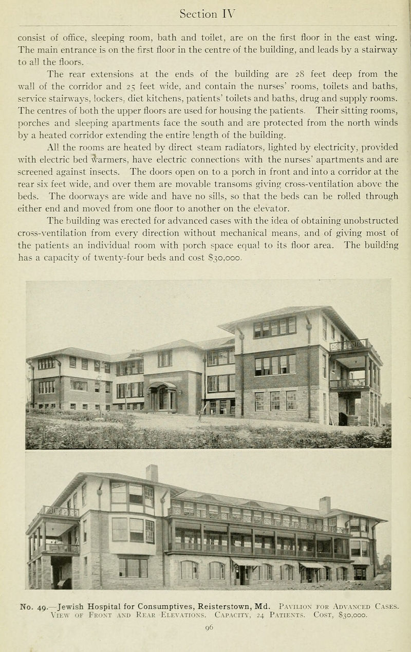 consist of office, sleeping room, bath and toilet, are on the first floor in the east wing. The main entrance is on the first floor in the centre of the building, and leads by a stairway to all the floors. The rear extensions at the ends of the building are 28 feet deep from the wall of the corridor and 25 feet wide, and contain the nurses' rooms, toilets and baths, service stairways, lockers, diet kitchens, patients' toilets and baths, drug and supply rooms. The centres of both the upper floors are used for housing the patients. Their sitting rooms, porches and sleeping apartments face the south and are protected from the north winds by a heated corridor extending the entire length of the building. All the rooms are heated by direct steam radiators, lighted by electricity, provided with electric bed ^l-armers, have electric connections with the nurses' apartments and are screened against insects. The doors open on to a porch in front and into a corridor at the rear six feet wide, and over them are movable transoms giving cross-ventilation above the beds. The doorways are wide and have no sills, so that the beds can be rolled through either end and moved from one floor to another on the elevator. The building was erected for advanced cases with the idea of obtaining unobstructed cross-ventilation from every direction without mechanical means, and of giving most of the patients an individual room with porch space equal to its floor area. The building has a capacity of twenty-four beds and cost S30.000. No. 49.—Jewish Hospital for Consumptives, Reisterstown, Md. i'A\ iliux i-ur Advanced Cases. \'ir:\v OK Front and Rear Elevations. Capacity, 24 Patients. Cost, $30,000.