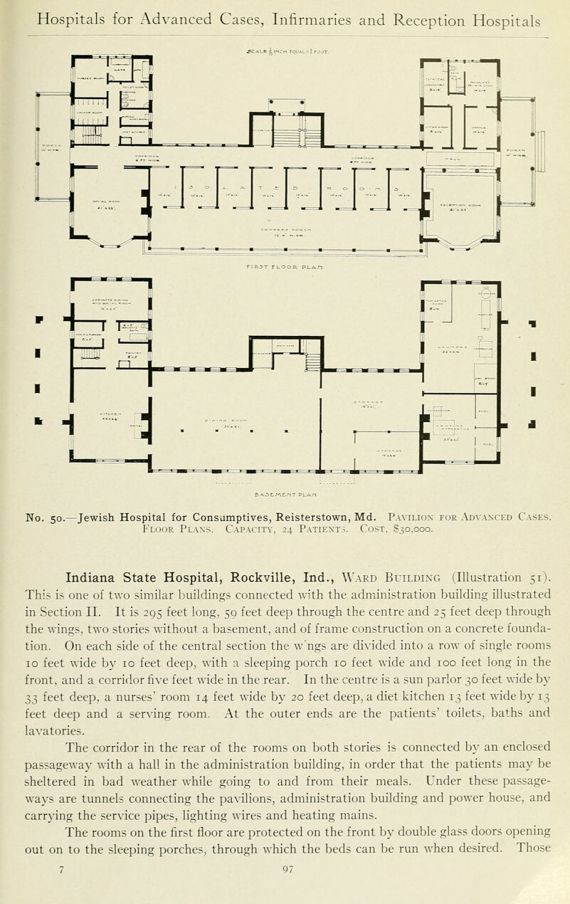 &A.^t/AE/^T PLAn No. 50.—Jewish Hospital for Consumptives, Reisterstown, Md. Paviliox for Advanced Cases. Floor Plans. Capacity, 24 Patients. Cost, 830,000. Indiana State Hospital, Rockville, Ind., Ward Building (Illustration 51). This is one of two similar buildings connected \\ith the administration building illustrated in Section II. It is 295 feet long, 59 feet deep through the centre and 25 feet deep through the wings, two stories without a basement, and of frame construction on a concrete founda- tion. On each side of the central section the w'ngs are divided into a row of single rooms 10 feet wide by 10 feet deep, with a sleeping porch 10 feet wide and 100 feet long in the front, and a corridor five feet wide in the rear. In the centre is a sun parlor 30 feet wide by 33 feet deep, a nurses' room 14 feet wide by 20 feet deep, a diet kitchen 13 feet wide by 13 feet deep and a serving room. At the outer ends are the patients' toilets, baths and lavatories. The corridor in the rear of the rooms on both stories is connected by an enclosed passageway with a hall in the administration building, in order that the patients may be sheltered in bad weather while going to and from their meals. Under these passage- ways are tunnels connecting the pavilions, administration building and power house, and carrying the service pipes, lighting wires and heating mains. The rooms on the first floor are protected on the front by double glass doors opening out on to the sleeping porches, through which the beds can be run when desired. Those