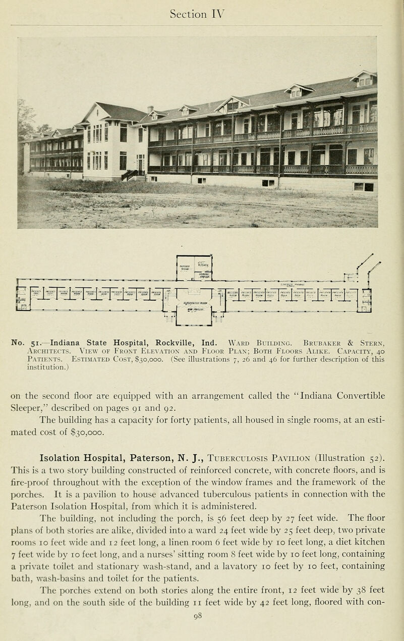 No. 51.—Indiana State Hospital, Rockville, Ind. Waed Building. Brubaker & Stern, Architects. View of Front Elevation and Floor Plan; Both Floors Alike. Capacity, 40 Patients. Estimated Cost, $30,000. (See illustrations 7, 26 and 46 for further description of this institution.) on the second floor are equipped with an arrangement called the Indiana Convertible Sleeper, described on pages 91 and 92. The building has a capacity for forty patients, all housed in single rooms, at an esti- mated cost of $30,000. Isolation Hospital, Paterson, N. J., Tuberculosis Pavilion (Illustration 52). This is a two story building constructed of reinforced concrete, with concrete floors, and is fire-proof throughout with the exception of the window frames and the framework of the porches. It is a pavilion to house advanced tuberculous patients in connection with the Paterson Isolation Hospital, from which it is administered. The building, not including the porch, is 56 feet deep by 27 feet wide. The floor plans of both stories are alike, divided into a ward 24 feet wide by 25 feet deep, two private rooms 10 feet wide and 12 feet long, a linen room 6 feet wide by 10 feet long, a diet kitchen 7 feet wide by 10 feet long, and a nurses' sitting room 8 feet wide by 10 feet long, containing a private toilet and stationary wash-stand, and a lavatory 10 feet by 10 feet, containing bath, wash-basins and toilet for the patients. The porches extend on both stories along the entire front, 12 feet wide by 38 feet