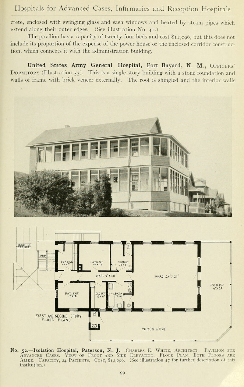 Crete, enclosed with swinging glass and sash windows and heated by steam pipes which extend along their outer edges. (See illustration No. 41.) The pavilion has a capacity of twenty-four beds and cost Si2,096, but this does not include its proportion of the expense of the power house or the enclosed corridor construc- tion, which connects it with the administration building. United States Army General Hospital, Fort Bayard, N. M., Officers' Dormitory (Illustration 53). This is a single story building with a stone foundation and walls of frame with brick veneer externally. The roof is shingled and the interior walls FIRST AND SECOND STORY FLOOR PLANS No. 52.—Isolation Hospital, Paterson, N. J. Charles E. White, Architect. Pavilion for Advaxced Cases. View of Front and Side Elevation. Floor Plan; Both Floors are Alike. Capacity, 24 Patients. Cost, $12,096. (See illustration 47 for further description of this institution.)