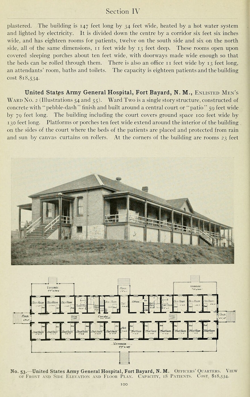 plastered. The building is 147 feet long by 34 feet wide, heated by a hot water system and lighted by electricity. It is divided down the centre by a corridor six feet six inches wide, and has eighteen rooms for patients, twelve on the south side and six on the north side, all of the same dimensions, 11 feet wide by 13 feet deep. These rooms open upon covered sleeping porches about ten feet wide, with doorways made wide enough so that the beds can be rolled through them. There is also an office 11 feet wide by 13 feet long, an attendants' room, baths and toilets. The capacity is eighteen patients and the building cost $18,534. United States Army General Hospital, Fort Bayard, N. M., Enlisted Men's Ward No. 2 (Illustrations 54 and 55). Ward Two is a single story structure, constructed of concrete with pebble-dash finish and built around a central court or patio 59 feet wide by 79 feet long. The building including the court covers ground space 100 feet wide by 130 feet long. Platforms or porches ten feet wide extend around the interior of the building on the sides of the court where the beds of the patients are placed and protected from rain and sun by canvas curtains on rollers. At the corners of the building are rooms 23 feet No. 53.—United States Army General Hospital, Fort Bayard, N. M. Officers' Quarters. View OF Front and Side Elen'atkjn and Floor Plan. Capacity, 18 Patients. Cost, $18,534.