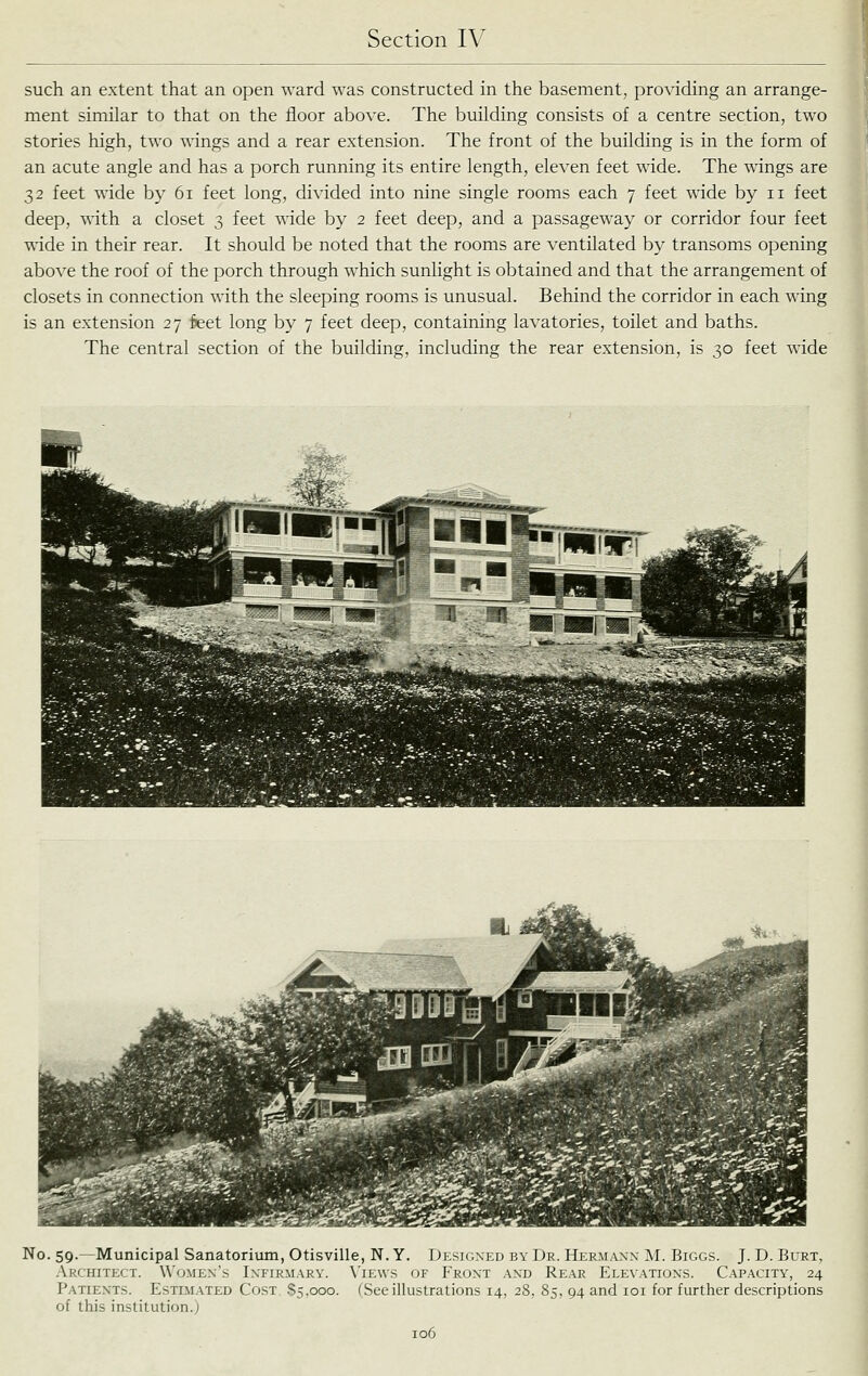 such an extent that an open ward was constructed in the basement, providing an arrange- ment similar to that on the floor above. The building consists of a centre section, two stories high, two wings and a rear extension. The front of the building is in the form of an acute angle and has a porch running its entire length, eleven feet wide. The wings are 32 feet wide by 61 feet long, divided into nine single rooms each 7 feet \\dde by 11 feet deep, ^^'ith a closet 3 feet wide by 2 feet deep, and a passageway or corridor four feet wide in their rear. It should be noted that the rooms are ventilated by transoms opening above the roof of the porch through which sunlight is obtained and that the arrangement of closets in connection with the sleeping rooms is unusual. Behind the corridor in each wing is an extension 27 feet long by 7 feet deep, containing lavatories, toilet and baths. The central section of the building, including the rear extension, is 30 feet wide No. 59.—Municipal Sanatorium, Otisville, N. Y. Designed by Dr. Hermann M. Biggs. J. D. Burt, Architect. \\'omen's Infirmary. \'iews of Front and Rear Elevations. Capacity, 24 Patients. Estimated Cost S5.000. fSee illustrations 14, 28, 85, 94 and loi for further descriptions of this institution.;