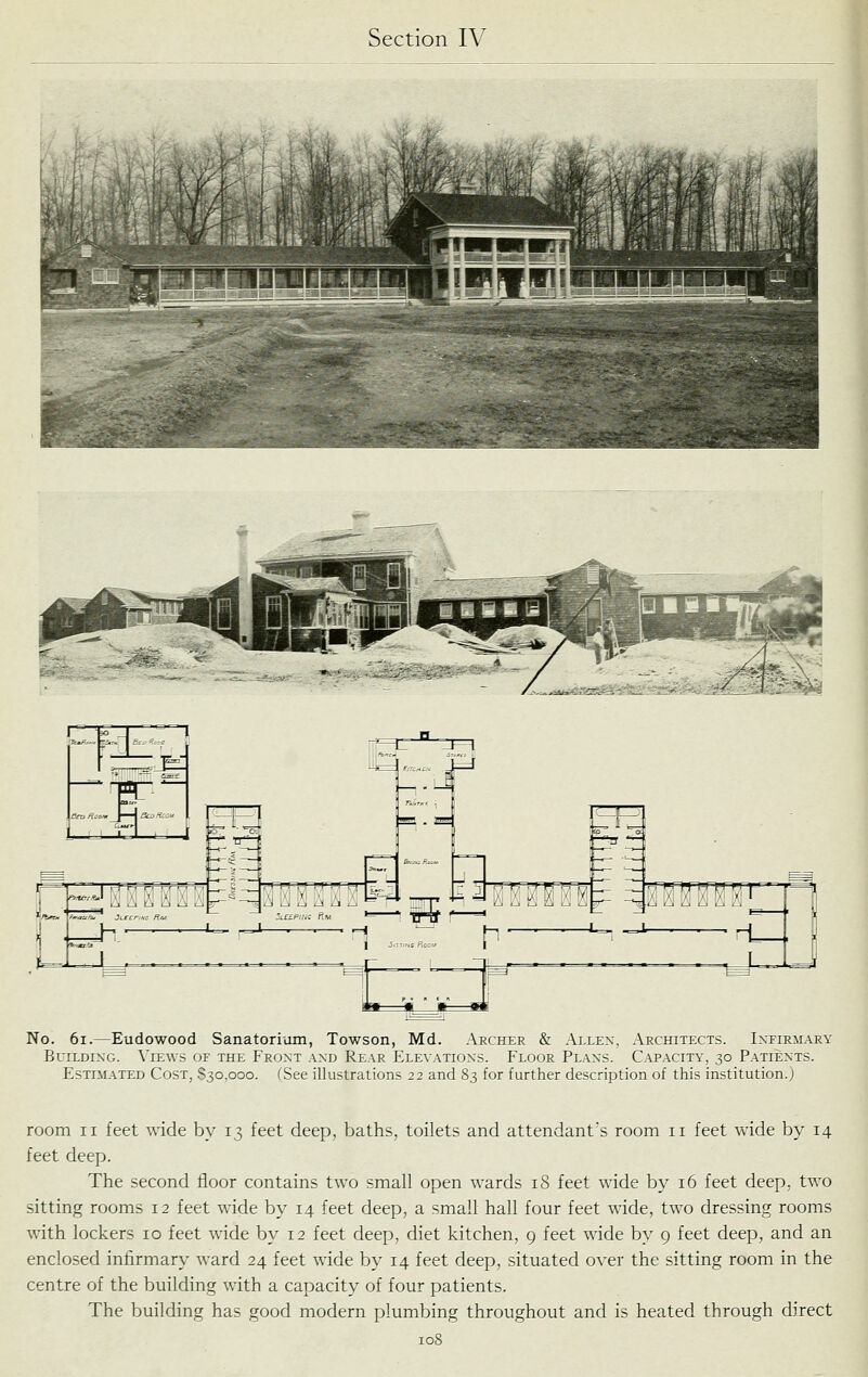 ,^ ■ ■■«y UBS i' ^l^kijkW*'' A No. 6i.—Eudowood Sanatorium, Towson, Md. Archer & Allex, Architects. Infirmary Building. \'ie\vs of the Front .and Rear Elevations. Floor Plans. Capacity, 30 Patients. Estimated Cost, $30,000. (See illustrations 22 and 83 for further description of thus institution.) room II feet wide by 13 feet deep, baths, toilets and attendant's room 11 feet wide by 14 feet deep. The second floor contains two small open wards iS feet wide by 16 feet deep, two sitting rooms 12 feet wide by 14 feet deep, a small hall four feet wide, two dressing rooms with lockers 10 feet wide by 12 feet deep, diet kitchen, 9 feet wide by 9 feet deep, and an enclosed infirmary ward 24 feet wide by 14 feet deep, situated over the sitting room in the centre of the building with a capacity of four patients. The building has good modern plumbing throughout and is heated through direct