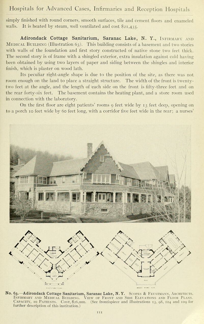 simply finished with round corners, smooth surfaces, tile and cement floors and enameled walls. It is heated by steam, well ventilated and cost $21,435. Adirondack Cottage Sanitarium, Saranac Lake, N. Y., Infirmary and Medical Building (Illustration 63). This building consists of a basement and two stories with walls of the foundation and first story constructed of native stone two feet thick. The second story is of frame with a shingled exterior, extra insulation against cold having been obtained by using two layers of paper and siding between the shingles and interior finish, which is plaster on wood lath. Its peculiar right-angle shape is due to the position of the site, as there was not room enough on the land to place a straight structure. The width of the front is twenty- two feet at the angle, and the length of each side on the front is fifty-three feet and on the rear forty-six feet. The basement contains the heating plant, and a store room used in connection with the laboratory. On the first floor are eight patients' rooms 9 feet wide by 13 feet deep, opening on to a porch 10 feet wide by 60 feet long, with a corridor five feet wide in the rear; a nurses' % 1 ^MWKF f^fFi II r iifniP'li m^^^mA^^ No. 63.—Adirondack Cottage Sanitarium, Saranac Lake, N. Y. Scopes & Feustmann, Architects. Infirmary and AIedical Building. View of Front and Side Elevations and Floor Plans. Capacity, 10 Patients. Cost, $26,000. (See frontispiece and illustrations 13, 98, 104 and 109 for further description of this institution.)