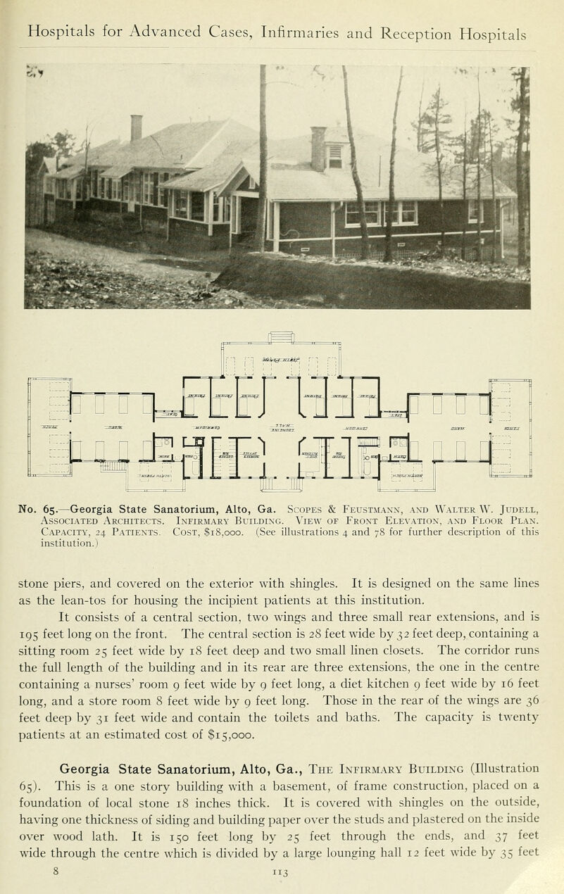 No. 65.—Georgia State Sanatorium, Alto, Ga. Scopes & Feustmann, and Walter W. Judell, Associated Architects. Infirmary Building. View of Front Elevation, and Floor Plan. Capacity, 24 Patients. Cost, $18,000. (See illustrations 4 and 78 for further description of this institution.) stone piers, and covered on the exterior with shingles. It is designed on the same lines as the lean-tos for housing the incipient patients at this institution. It consists of a central section, two wings and three small rear extensions, and is 195 feet long on the front. The central section is 28 feet wide by 32 feet deep, containing a sitting room 25 feet wide by 18 feet deep and two small linen closets. The corridor runs the full length of the building and in its rear are three extensions, the one in the centre containing a nurses' room 9 feet wide by 9 feet long, a diet kitchen 9 feet wide by 16 feet long, and a store room 8 feet wide by 9 feet long. Those in the rear of the wings are 36 feet deep by 31 feet wide and contain the toilets and baths. The capacity is twenty patients at an estimated cost of $15,000. Georgia State Sanatorium, Alto, Ga., The Infirmary Building (Illustration 65). This is a one story building with a basement, of frame construction, placed on a foundation of local stone 18 inches thick. It is covered with shingles on the outside, having one thickness of siding and building paper over the studs and plastered on the inside over wood lath. It is 150 feet long by 25 feet through the ends, and 37 feet wide through the centre which is divided by a large lounging hall 12 feet wide by 35 feet