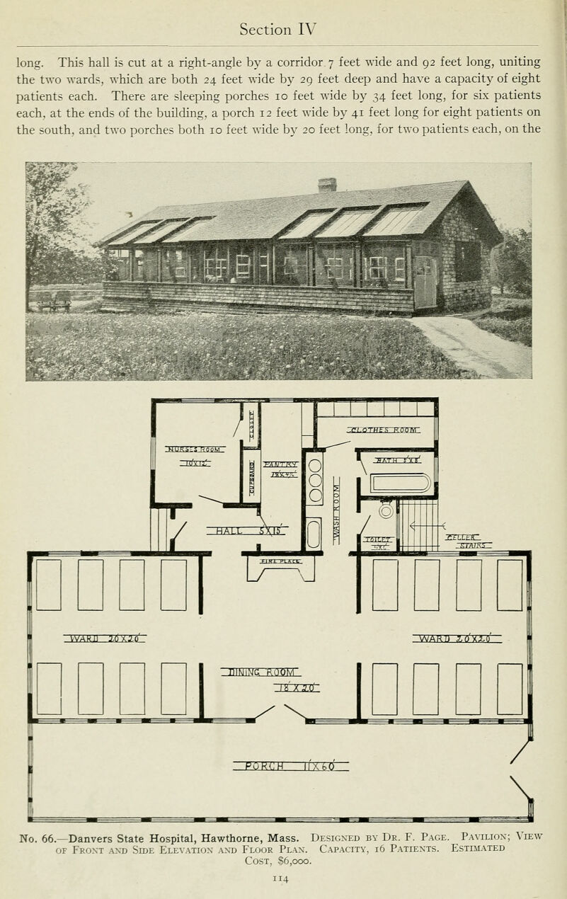 long. This hall is cut at a right-angle by a corridor 7 feet wide and 92 feet long, uniting the two wards, which are both 24 feet wide by 29 feet deep and have a capacity of eight patients each. There are sleeping porches 10 feet wide by 34 feet long, for six patients each, at the ends of the building, a porch 12 feet wide by 41 feet long for eight patients on the south, and two porches both 10 feet wide by 20 feet long, for two patients each, on the No. 66.—Danvers State Hospital, Hawthorne, Mass. Designed by Dr. F. Page. Pavilion; View OF Front and Side Ele\ation and Floor Plan. Capacity, 16 Patients. Estimated Cost, S6,ooo.