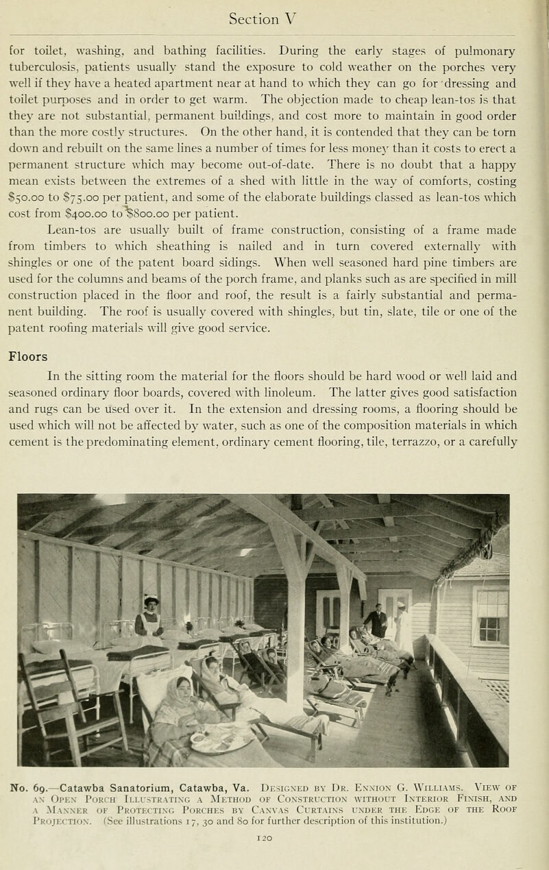 for toilet, washing, and bathing facihties. During the early stages of pulmonary tuberculosis, patients usually stand the exposure to cold weather on the porches very well if they have a heated apartment near at hand to which they can go for 'dressing and toilet purposes and in order to get warm. The objection made to cheap lean-tos is that they are not substantial, permanent buildings, and cost more to maintain in good order than the more costly structures. On the other hand, it is contended that they can be torn down and rebuilt on the same lines a number of times for less monej' than it costs to erect a permanent structure which may become out-of-date. There is no doubt that a happy mean exists between the extremes of a shed with little in the way of comforts, costing $50.00 to $75.00 per patient, and some of the elaborate buildings classed as lean-tos which cost from $400.00 to^Soo.oo per patient. Lean-tos are usually built of frame construction, consisting of a frame made from timbers to which sheathing is nailed and in turn covered externally with shingles or one of the patent board sidings. When well seasoned hard pine timbers are used for the columns and beams of the porch frame, and planks such as are specified in mill construction placed in the floor and roof, the result is a fairly substantial and perma- nent building. The roof is usually covered with shingles, but tin, slate, tile or one of the patent roofing materials will give good service. Floors In the sitting room the material for the floors should be hard wood or well laid and seasoned ordinary floor boards, covered with linoleum. The latter gives good satisfaction and rugs can be used over it. In the extension and dressing rooms, a flooring should be used which will not be affected by water, such as one of the composition materials in which cement is the predominating element, ordinary cement flooring, tile, terrazzo, or a carefully No. 69.—Catawba Sanatorium, Catawba, Va. Designed by Dr. Enxiox G. Williams. View of AX Oi'Ex Porch Illistratixg a Method of Construction without Interior Finish, and A Manner of Protecting Porches by Canvas Curtains under the Edge of the Roof Projection. (See illustrations 17, 30 and 80 for further description of this institution.)