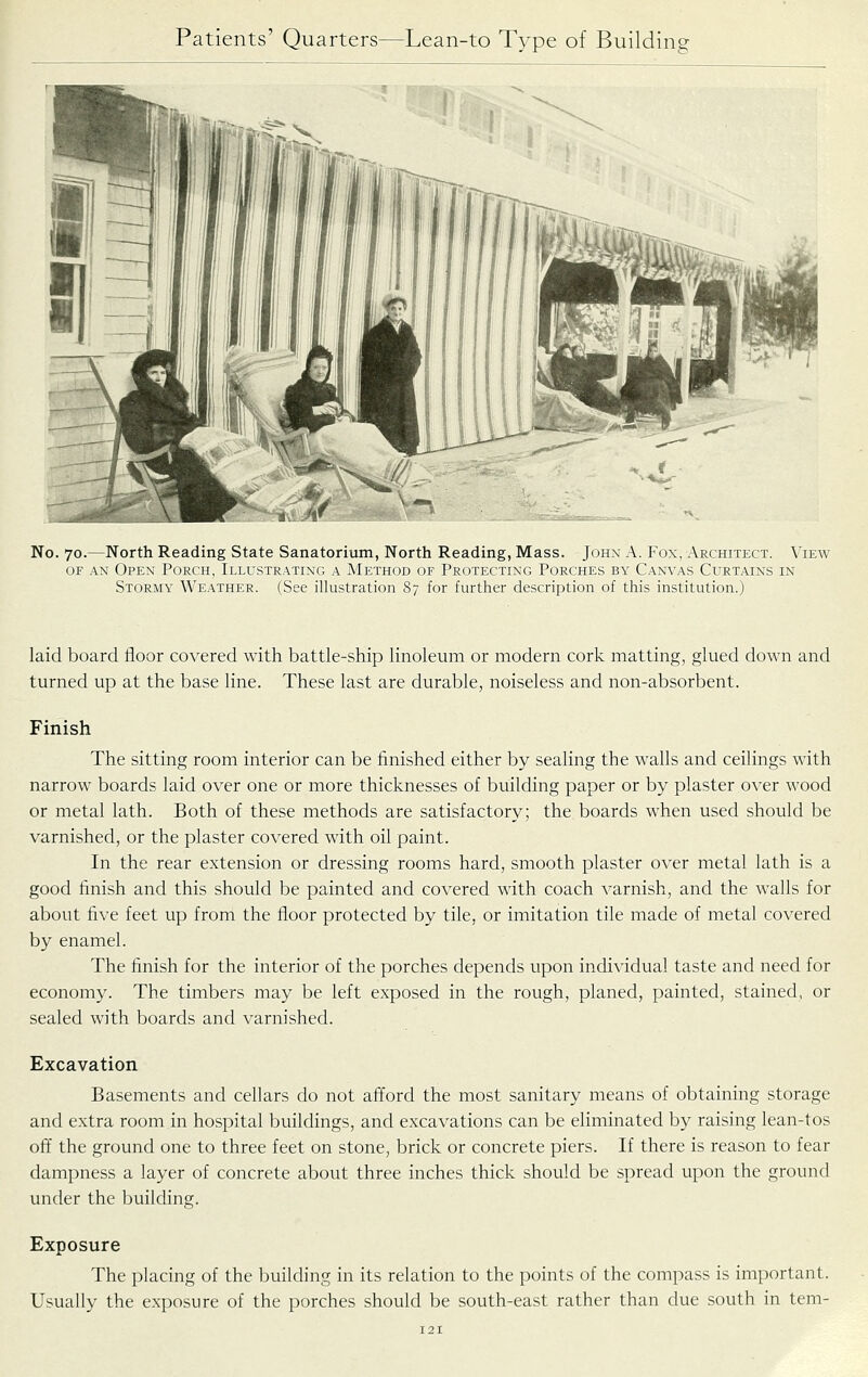 No. 70.—North Reading State Sanatorium, North Reading, Mass. John A. Fox, Architect. View OF AN Open Porch, Illustrating a Method of Protecting Porches by Canvas Curtains in Stormy Weather. (See illustration 87 for further description of this institution.) laid board floor covered with battle-ship linoleum or modern cork matting, glued down and turned up at the base line. These last are durable, noiseless and non-absorbent. Finish The sitting room interior can be finished either by sealing the walls and ceilings with narrow boards laid over one or more thicknesses of building paper or by plaster over wood or metal lath. Both of these methods are satisfactory; the boards when used should be varnished, or the plaster covered with oil paint. In the rear extension or dressing rooms hard, smooth plaster over metal lath is a good finish and this should be painted and covered with coach varnish, and the walls for about five feet up from the floor protected by tile, or imitation tile made of metal covered by enamel. The finish for the interior of the porches depends upon individual taste and need for economy. The timbers may be left exposed in the rough, planed, painted, stained, or sealed with boards and varnished. Excavation Basements and cellars do not afford the most sanitary means of obtaining storage and extra room in hospital buildings, and excavations can be eliminated by raising lean-tos off the ground one to three feet on stone, brick or concrete piers. If there is reason to fear dampness a layer of concrete about three inches thick should be spread upon the ground under the building. Exposure The placing of the building in its relation to the points of the compass is important. Usually the exposure of the porches should be south-east rather than due south in tern-