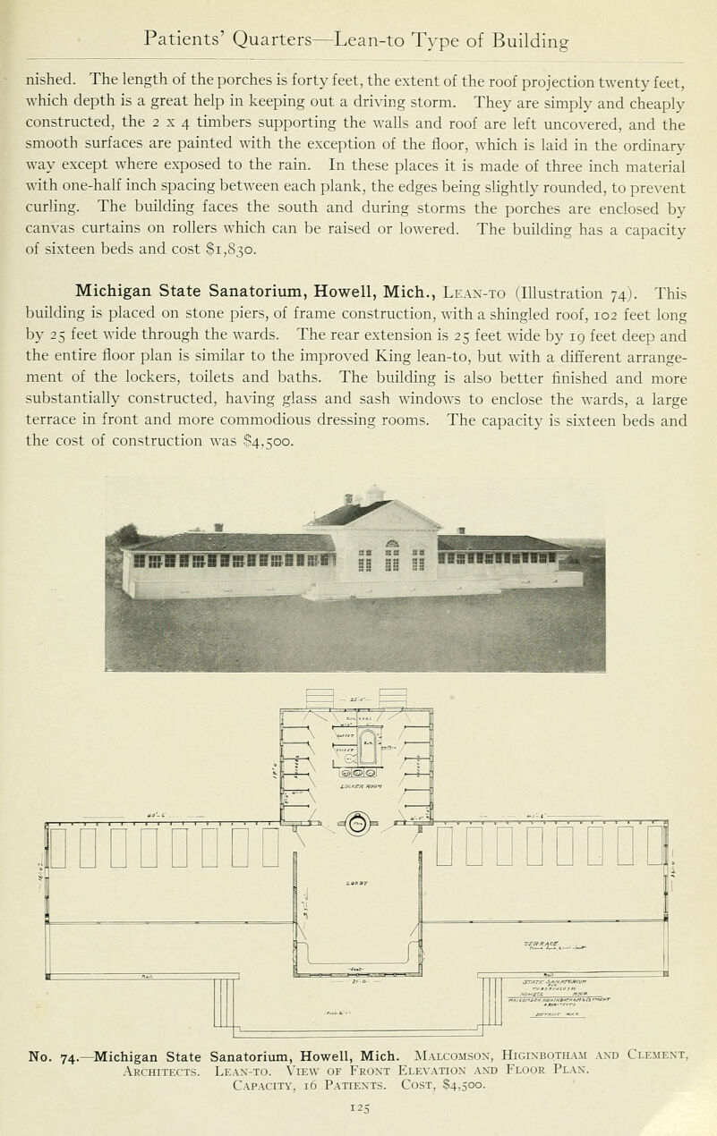 nished. The length of the porches is forty feet, the extent of the roof projection twenty feet, which depth is a great help in keeping out a driving storm. They are simply and cheaply constructed, the 2 x 4 timbers supporting the walls and roof are left uncovered, and the smooth surfaces are painted with the exception of the floor, which is laid in the ordinary way except where ex-posed to the rain. In these places it is made of three inch material with one-half inch spacing between each plank, the edges being slightly rounded, to prevent curling. The building faces the south and during storms the porches are enclosed by canvas curtains on rollers which can be raised or lowered. The building has a capacity of sixteen beds and cost $1,830. Michigan State Sanatorium, Howell, Mich., Lean-to (Illustration 74). This building is placed on stone piers, of frame construction, with a shingled roof, 102 feet long by 25 feet wide through the wards. The rear extension is 25 feet wide by 19 feet deep and the entire floor plan is simflar to the improved King lean-to, but with a different arrange- ment of the lockers, toilets and baths. The building is also better finished and more substantially constructed, having glass and sash windows to enclose the wards, a large terrace in front and more commodious dressing rooms. The capacity is sixteen beds and the cost of construction w^as 84,500. No. 74.—Michigan State Sanatorium, Howell, Mich. Malcomson, Higixbqtham and Clement, Architects. Leax-to. View of Front Elevation .\nt) Floor Plan. C.vPACiTY, 16 Patients. Cost, $4,500.