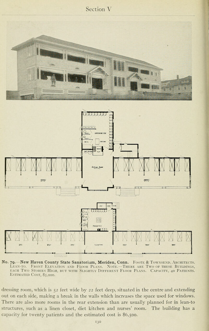 ^--. , -'■ ^^ '-- . i—!::;^ ■ HI \ K 1 )( ^ X )( « ^ 1 1 S=F ^ No. 79.—New Haven County State Sanatori-om, Meriden, Conn. Foote & Townsexd, Architects. Leax-to. Front Ele\atiox axd Floor Plaxs. Note.—There are Two of these Buildixgs, EACH Two Stories High, but with Slightly Differext Floor Plaxs. Capacity, 40 Patiexts. Estimated Cost, $5,000. dressing room, which is 52 feet wide by 22 feet deep, situated in the centre and extending out on each side, making a break in the walls which increases the space used for windows. There are also more rooms in the rear extension than are usually planned for in lean-to structures, such as a linen closet, diet kitchen and nurses' room. The building has a capacity for tw-enty patients and the estimated cost is $6,500.