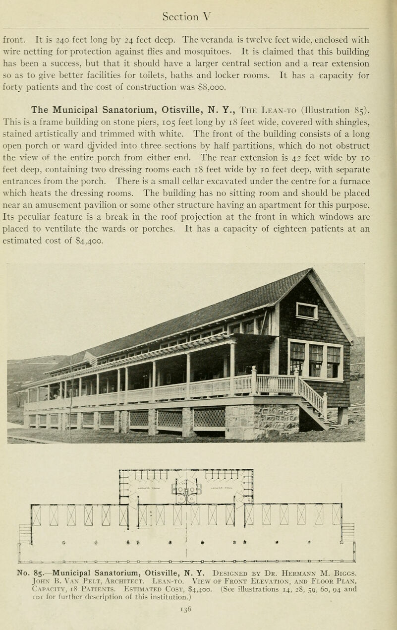 front. It is 240 feet long by 24 feet deep. The veranda is twelve feet wide, enclosed with wire netting for protection against flies and mosquitoes. It is claimed that this building has been a success, but that it should have a larger central section and a rear extension so as to give better facilities for toilets, baths and locker rooms. It has a capacity for forty patients and the cost of construction was S8,ooo. The Municipal Sanatorium, Otisville, N. Y., The Lean-to (Illustration 85). This is a frame building on stone piers, 105 feet long by 18 feet wide, covered with shingles, stained artistically and trimmed with white. The front of the building consists of a long open porch or ward dj^vided into three sections by half partitions, which do not obstruct the view of the entire porch from either end. The rear extension is 42 feet wide by 10 feet deep, containing two dressing rooms each 18 feet wide by 10 feet deep, with separate entrances from the porch. There is a small cellar excavated under the centre for a furnace which heats the dressing rooms. The building has no sitting room and should be placed near an amusement pavilion or some other structure having an apartment for this purpose. Its peculiar feature is a break in the roof projection at the front in which A^dndows are placed to ventilate the wards or porches. It has a capacity of eighteen patients at an estimated cost of S4400. n o ^ 3 I -4 i i n I' I No. 85.—Municipal Sanatorium, Otisville, N. Y. Designed by Dr. Heriiaxn M. Biggs. John B. \'ax Pelt, Architect. Lean-to. \'iew of Front Elev.^tion, and Floor Plan. Capacity, 18 Patients. Estimated Cost, 84,400. (See illustrations 14, 28, 59, 60, 94 and loi for further description of this institution.)