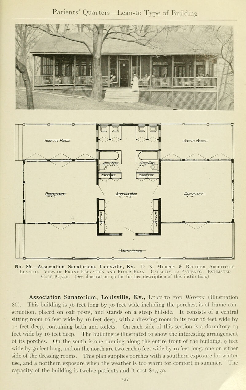 No. 86.—Association Sanatorium, Louisville, Ky. D. X. ^Iurphy & Brothee, Architects. Lean-to. \'iew of Front Elex'atiox and Floor Plan. Capacity, 12 P.a.tients. Estim.a.ted Cost, S2.750. (See illustration 99 for further description of this institution.) Association Sanatorium, Louisville, Ky., Le.\x-to for Women (Illustration 86). This building is 56 feet long by 36 feet wide including the porches, is of frame con- struction, placed on oak posts, and stands on a steep hillside. It consists of a central sitting room 16 feet wide by 16 feet deep, with a dressing room in its rear 16 feet wide by 12 feet deep, containing bath and toilets. On each side of this section is a dormitory 19 feet wide by 16 feet deep. The building is illustrated to show the interesting arrangement of its porches. On the south is one running along the entire front of the building, 9 feet wide by 56 feet long, and on the north are two each 9 feet wide by 19 feet long, one on either side of the dressing rooms. This plan supplies porches with a southern exposure for winter use, and a northern exposure when the weather is too warm for comfort in summer. The capacity of the building is twelve patients and it cost 82,750.