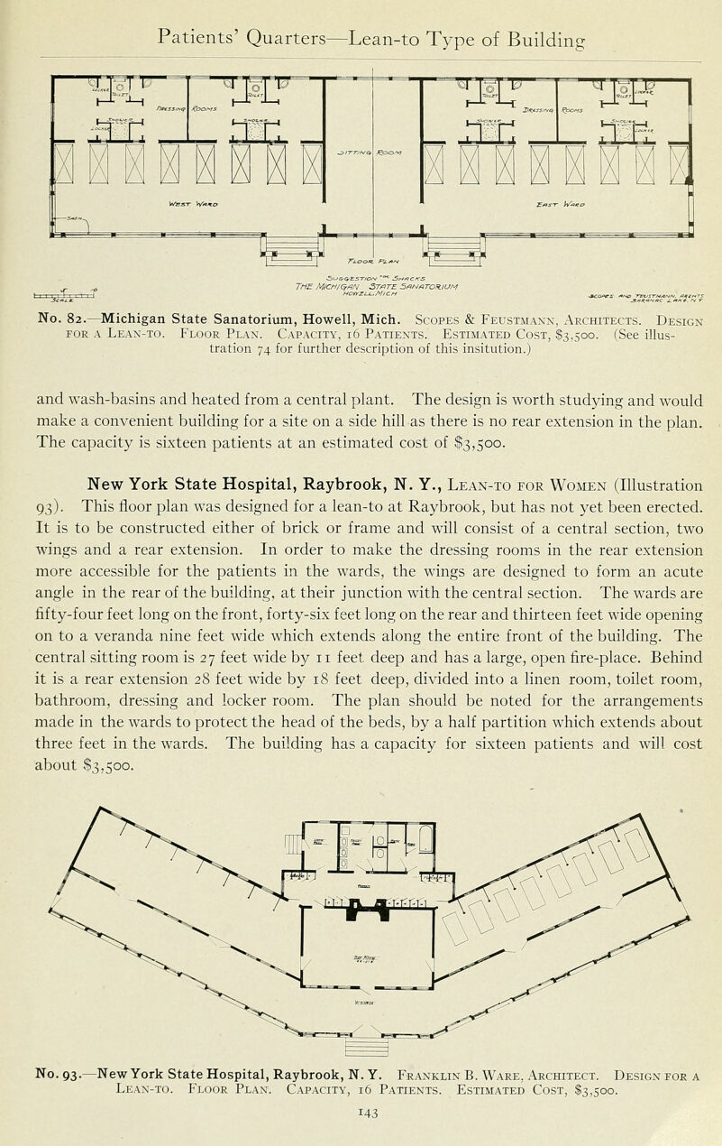 xfc HOYrELj..MiCf-. No. 82.—Michigan State Sanatorium, Howell, Mich. Scopes & Feustmann, Architects. Design FOR A Lean-to. Floor Plan. Capacity, 16 Patients. Estimated Cost, $3,500. (See illus- tration 74 for further description of this insitution.) and wash-basins and heated from a central plant. The design is worth studying and would make a convenient building for a site on a side hill as there is no rear extension in the plan. The capacity is sixteen patients at an estimated cost of $3,500. New York State Hospital, Raybrook, N. Y., Lean-to for Women (Illustration 93). This floor plan was designed for a lean-to at Raybrook, but has not yet been erected. It is to be constructed either of brick or frame and will consist of a central section, two wings and a rear extension. In order to make the dressing rooms in the rear extension more accessible for the patients in the wards, the wings are designed to form an acute angle in the rear of the building, at their junction with the central section. The wards are fifty-four feet long on the front, forty-six feet long on the rear and thirteen feet wide opening on to a veranda nine feet wide which extends along the entire front of the building. The central sitting room is 27 feet wide by 11 feet deep and has a large, open fire-place. Behind it is a rear extension 28 feet wide by 18 feet deep, divided into a linen room, toilet room, bathroom, dressing and locker room. The plan should be noted for the arrangements made in the wards to protect the head of the beds, by a half partition which extends about three feet in the wards. The building has a capacity for sixteen patients and will cost about $3,500. No. 93.—New York State Hospital, Raybrook, N. Y. Franklin B. Ware, Architect. Design for a Lean-to. Floor Plan. Capacity, 16 Patients. Estimated Cost, $3,500.