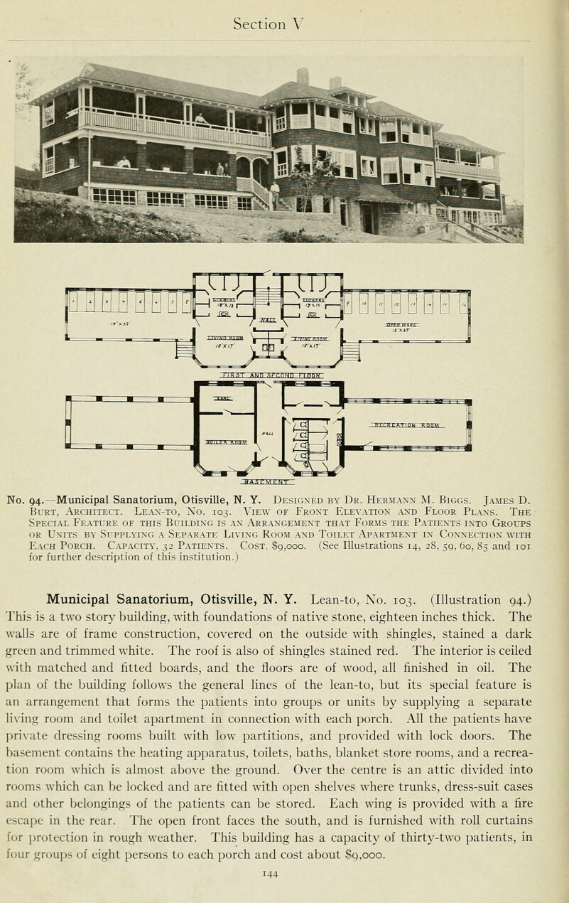 HA.<;rMk-MT No. 94.—Municipal Sanatorium, Otisville, N. Y. Designed by Dr. Hermann M. Biggs. James D. Burt, Architect. Lean-to, No. 103. View or Front Elevation and Floor Plans. The Special Feature of this Building is an Arrangement that Forms the Patients into Groups or Units by Sl^pplying a Separate Living Room and Toilet Apartment in Connection with Each Porch. Capacity, 32 Patients. Cost, $9,000. (See Illustrations 14, 28, 59, 60, 85 and loi for further description of this institution.) Municipal Sanatorium, Otisville, N. Y. Lean-to, No. 103. (Illustration 94.) This is a two story building, with foundations of native stone, eighteen inches thick. The walls are of frame construction, covered on the outside with shingles, stained a dark green and trimmed white. The roof is also of shingles stained red. The interior is ceiled with matched and fitted boards, and the floors are of wood, all finished in oil. The plan of the building follows the general lines of the lean-to, but its special feature is an arrangement that forms the patients into groups or units by supplying a separate living room and toilet apartment in connection with each porch. All the patients have private dressing rooms built with low partitions, and provided with lock doors. The basement contains the heating apparatus, toilets, baths, blanket store rooms, and a recrea- tion room which is almost above the ground. Over the centre is an attic divided into rooms which can be locked and are fitted with open shelves where trunks, dress-suit cases and other belongings of the patients can be stored. Each wing is provided with a fire escape in the rear. The open front faces the south, and is furnished with roll curtains for protection in rough weather. This building has a capacity of thirty-two patients, in four groups of eight persons to each porch and cost about $9,000.