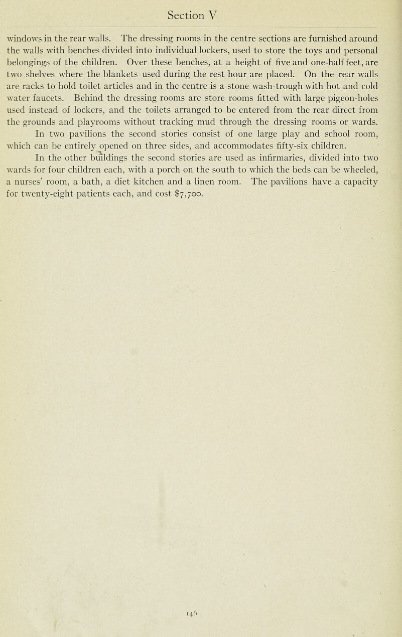 windows in the rear walls. The dressing rooms in the centre sections are furnished around the walls with benches divided into individual lockers, used to store the toys and personal belongings of the children. Over these benches, at a height of five and one-half feet, are two shelves where the blankets used during the rest hour are placed. On the rear walls are racks to hold toilet articles and in the centre is a stone wash-trough with hot and cold water faucets. Behind the dressing rooms are store rooms fitted with large pigeon-holes used instead of lockers, and the toilets arranged to be entered from the rear direct from the grounds and playrooms without tracking mud through the dressing rooms or wards. In two pavilions the second stories consist of one large play and school room, which can be entirely opened on three sides, and accommodates fifty-six children. In the other buildings the second stories are used as infirmaries, divided into two wards for four children each, with a porch on the south to which the beds can be wheeled, a nurses' room, a bath, a diet kitchen and a linen room. The pavilions have a capacity for twenty-eight patients each, and cost $7,700.