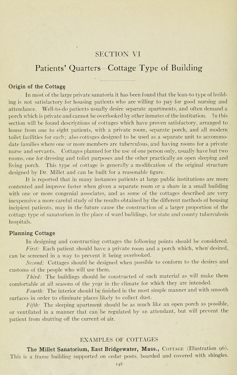 Patients' Quarters—Cottage Type of Building Origin of the Cottage In most of the large private sanatoria it lias been found that the lean-to type of build- ing is not satisfactory for housing patients who are willing to pay for good nursing and attendance. Well-to-do patients usually desire separate apartments, and often demand a porch which is private and cannot be overlooked by other inmates of the institution. In this section will be found descriptions of cottages which have proven satisfactory, arranged to house from one to eight patients, with a private room, separate porch, and all modern toilet facilities for each; also cottages designed to be used as a separate unit to accommo- date families where one or more members are tuberculous, and having rooms for a private nurse and servants. Cottages planned for the use of one person only, usually have but two rooms, one for dressing and toilet purposes and the other practically an open sleeping and living porch. This type of cottage is generally a modification of the original structure designed by Dr. Millet and can be built for a reasonable figure. It is reported that in many instances patients at large public institutions are more contented and improve faster when given a separate room or a share in a small building with one or more congenial associates, and as some of the cottages described are very inexpensive a more careful study of the results obtained by the different methods of housing incipient patients, may in the future cause the construction of a larger proportion of the cottage type of sanatorium in the place of ward buildings, for state and county tuberculosis hospitals. Planning Cottage In designing and constructing cottages the following points should be considered. First: Each patient should have a private room and a porch which, when desired, can be screened in a way to prevent it being overlooked. Second: Cottages should be designed when possible to conform to the desires and customs of the people who will use them. Third: The buildings should be constructed of such material as will make them comfortable at all seasons of the year in the climate for which they are intended. Fourth: The interior should be finished in the most simple manner and with smooth surfaces in order to eliminate places likely to collect dust. Fifth: The sleeping apartment should be as much like an open porch as possible, or ventilated in a manner that can be regulated by an attendant, but will prevent the patient from shutting off the current of air. EXAMPLES OF COTTAGES The Millet Sanatorium, East Bridgewater, Mass., Cottage (Illustration 96). This is a frame building su[)ported on cedar posts, boarded and covered with shingles.