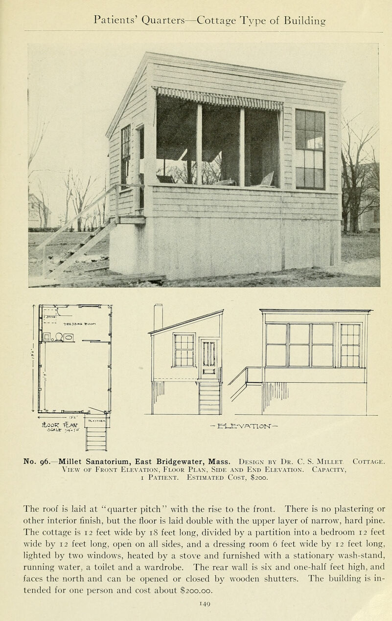 No. 96.—Millet Sanatorium, East Bridgewater, Mass. Design by Dr. C. S. Millet. Cottage. View of Front Elevation, Floor Plan, Side and End Elevation. Capacity, I Patient. Estimated Cost, $200. The roof is laid at quarter pitch with the rise to the front. There is no plastering or other interior finish, but the floor is laid double with the upper layer of narrow, hard pine. The cottage is 12 feet wide by 18 feet long, divided by a partition into a bedroom 12 feet wide by 12 feet long, open on all sides, and a dressing room 6 feet wide by 12 feet long, lighted by two windows, heated by a stove and furnished with a stationary wash-stand, running water, a toilet and a wardrobe. The rear wall is six and one-half feet high, and faces the north and can be opened or closed by wooden shutters. The building is in- tended for one person and cost about $200.00.