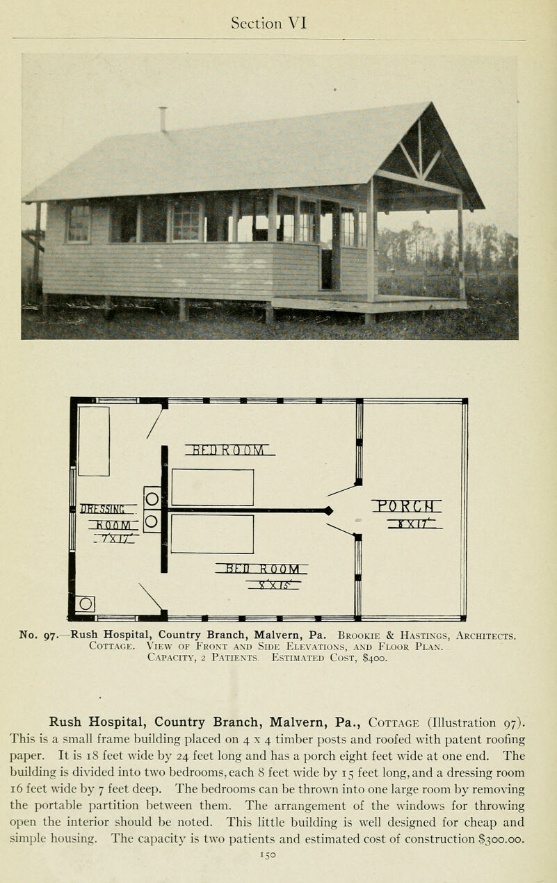 No. 97.—Rush Hospital, Country Branch, Malvern, Pa. Brookie & Hastings, Architects. Cottage. View of Front ant) Side Elevations, antj Floor Plan. ^ Capacity, 2 Patients. Estimated Cost, Rush Hospital, Country Branch, Malvern, Pa., Cottage (Illustration 97). This is a small frame building placed on 4 x 4 timber posts and roofed with patent roofing paper. It is 18 feet wide by 24 feet long and has a porch eight feet wide at one end. The building is divided into two bedrooms, each 8 feet wide by 15 feet long, and a dressing room 16 feet wide by 7 feet deep. The bedrooms can be thrown into one large room by removing the portable partition between them. The arrangement of the windows for throwing open the interior should be noted. This little building is well designed for cheap and simple housing. The capacity is two patients and estimated cost of construction $300.00.