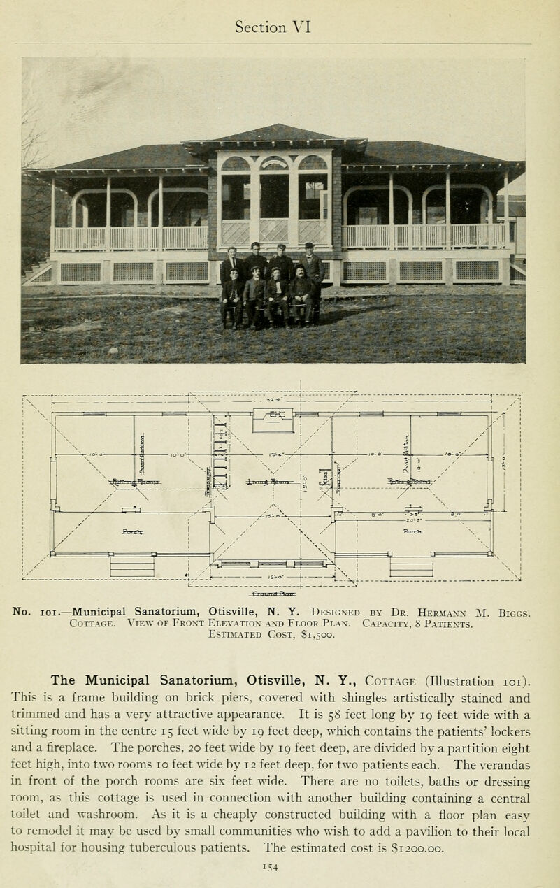 No. loi.—Municipal Sanatorium, Otisville, N. Y. Designed by Dr. Hermaxx M. Biggs. Cottage. \'ie\v of Front ELE^•ATIO^- and Floor Plan. Capacity, 8 Patiexts. Estimated Cost, Si ,500. The Municipal Sanatorium, Otisville, N. Y., Cottage (Illustration loi). This is a frame building on brick piers, covered with shingles artistically stained and trimmed and has a very attractive appearance. It is 58 feet long by 19 feet wide with a sitting room in the centre 15 feet wide by 19 feet deep, which contains the patients' lockers and a fireplace. The porches, 20 feet wide by 19 feet deep, are divided by a partition eight feet high, into two rooms 10 feet wide by 12 feet deep, for two patients each. The verandas in front of the porch rooms are six feet wide. There are no toilets, baths or dressing room, as this cottage is used in connection with another building containing a central toilet and washroom. As it is a cheaply constructed bmlding with a floor plan easy to remodel it may be used by small communities who wish to add a pavilion to their local hospital for housing tuberculous patients. The estimated cost is $1200.00.