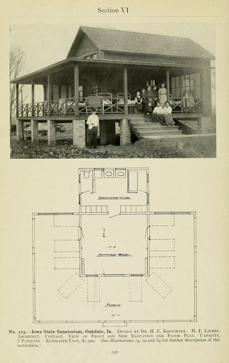 O O 7)>v A'.s.si^j^T /-:nrT^ ,S'i7 T ;a;i--^ :<rt-!r!7^ I < L J -Pct =C=r: No. 103.—Iowa State Sanatorium, Oakdale, la. Design by Dr. H. E. Kirschner. H. F. Liebbe, .\rchitect. Cottage. View of Front and Side Elevation ant) Floor Plan. Capacity, 8 Patients. Estimated Cost, .$1,500. CSee illustrations 24, 29 and 84 for further description of this institution.)