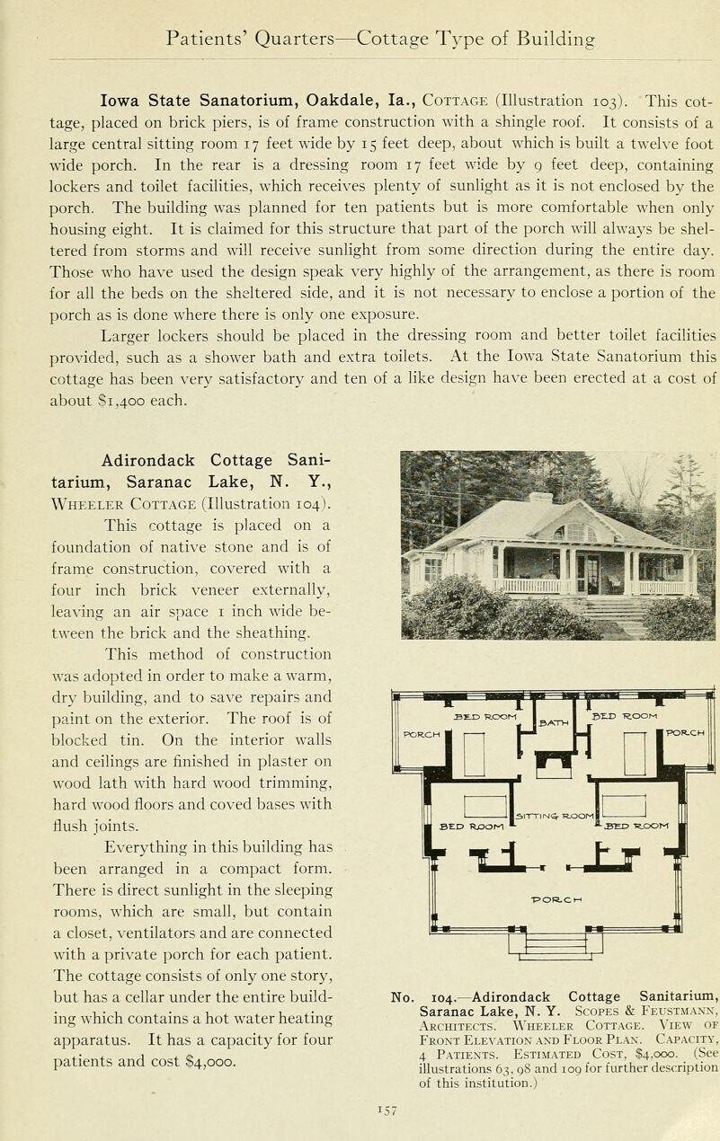 Iowa State Sanatorium, Oakdale, la., Cottage (Illustration 103). This cot- tage, placed on brick piers, is of frame construction with a shingle roof. It consists of a large central sitting room 17 feet wide by 15 feet deep, about which is built a twelve foot wide porch. In the rear is a dressing room 17 feet wide by 9 feet deep, containing lockers and toilet facilities, which receives plenty of sunlight as it is not enclosed by the porch. The building was planned for ten patients but is more comfortable when only housing eight. It is claimed for this structure that part of the porch will always be shel- tered from storms and will receive sunlight from some direction during the entire day. Those who have used the design speak very highly of the arrangement, as there is room for all the beds on the sheltered side, and it is not necessary to enclose a portion of the porch as is done where there is only one exposure. Larger lockers should be placed in the dressing room and better toilet facilities provided, such as a shower bath and extra toilets. At the Iowa State Sanatorium this cottage has been very satisfactory and ten of a like design have been erected at a cost of about $1,400 each. Adirondack Cottage Sani- tarium, Saranac Lake, N. Y., Wheeler Cottage (Illustration 104). This cottage is placed on a foundation of native stone and is of frame construction, covered wnth a four inch brick veneer externally, leaving an air space i inch wide be- tween the brick and the sheathing. This method of construction was adopted in order to make a warm, dry building, and to save repairs and paint on the exterior. The roof is of blocked tin. On the interior walls and ceilings are finished in plaster on wood lath with hard wood trimming, hard wood floors and coved bases with flush joints. Everything in this building has been arranged in a compact form. There is direct sunlight in the sleeping rooms, which are small, but contain a closet, ventilators and are connected with a private porch for each patient. The cottage consists of only one story, but has a cellar under the entire build- ing which contains a hot water heating apparatus. It has a capacity for four patients and cost .$4,000. ijU ^Jlf «m ■=■= No. 104.—Adirondack Cottage Sanitaritim, Saranac Lake, N. Y. Scopes & Feustmann, Architects. \\'heeler Cottage. View of Front Elevation and Floor Plan. Capacity, 4 Patients. Estimated Cost, $4,000. (See illustrations 63, 98 and 109 for further description of this institution.)