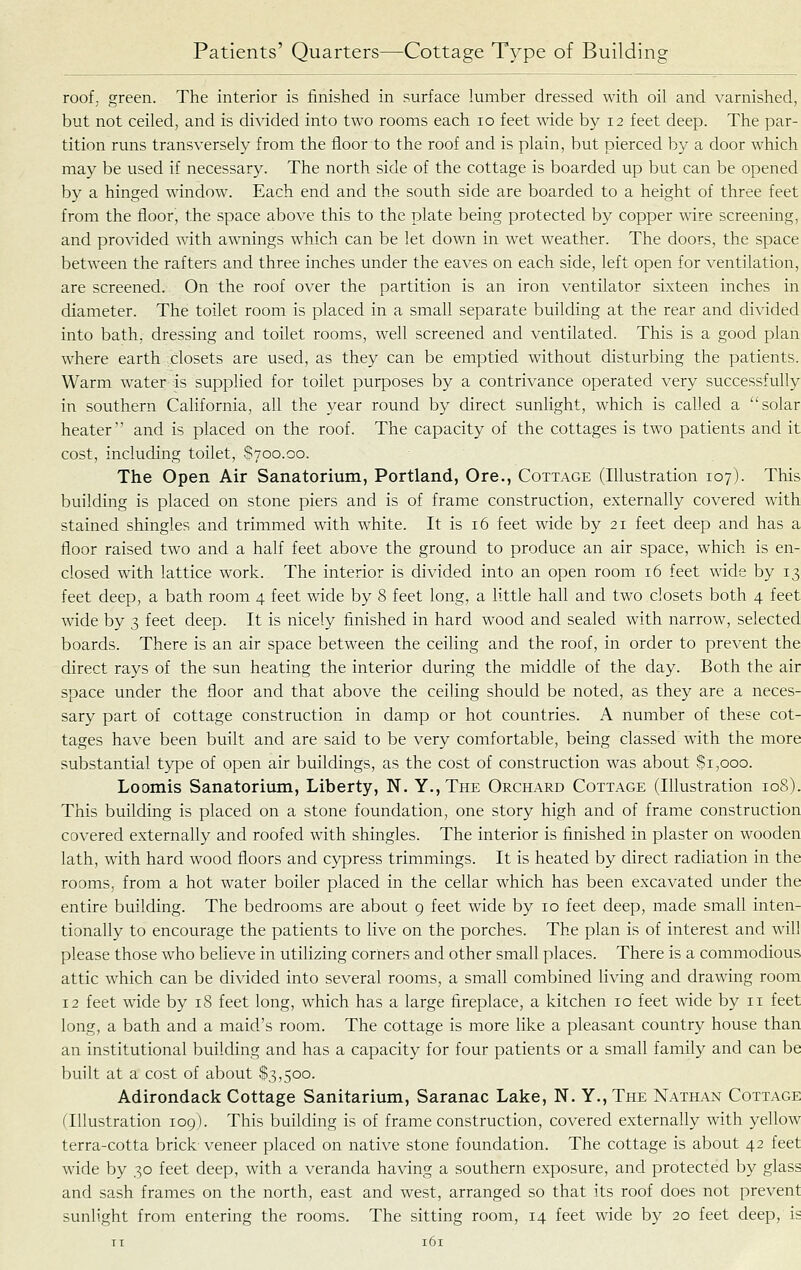 roof, green. The interior is finished in surface lumber dressed with oil and varnished, but not ceiled, and is divided into two rooms each lo feet wide by 12 feet deep. The par- tition runs transversely from the floor to the roof and is plain, but pierced by a door which may be used if necessary. The north side of the cottage is boarded up but can be opened by a hinged window. Each end and the south side are boarded to a height of three feet from the floor, the space above this to the plate being protected by copper wire screening, and provided with awnings which can be let down in wet weather. The doors, the space between the rafters and three inches under the eaves on each side, left open for ventilation, are screened. On the roof over the partition is an iron ventilator sixteen inches in diameter. The toilet room is placed in a small separate building at the rear and divided into bath, dressing and toilet rooms, well screened and ventilated. This is a good plan where earth closets are used, as they can be emptied without disturbing the patients. Warm water is supplied for toilet purposes by a contrivance operated very successfully in southern California, all the year round by direct sunlight, which is called a solar heater and is placed on the roof. The capacity of the cottages is two patients and it cost, including toilet, S700.00. The Open Air Sanatorium, Portland, Ore., Cottage (Illustration 107). This building is placed on stone piers and is of frame construction, externally covered with stained shingles and trimmed with white. It is 16 feet wide by 21 feet deep and has a floor raised two and a half feet above the ground to produce an air space, which is en- closed with lattice work. The interior is divided into an open room 16 feet wide by 13 feet deep, a bath room 4 feet wide by 8 feet long, a little hall and two closets both 4 feet wide by 3 feet deep. It is nicely finished in hard wood and sealed with narrow, selected boards. There is an air space between the ceiling and the roof, in order to prevent the direct rays of the sun heating the interior during the middle of the day. Both the air space under the floor and that above the ceiling should be noted, as they are a neces- sary part of cottage construction in damp or hot countries. A number of these cot- tages have been built and are said to be very comfortable, being classed with the more substantial type of open air buildings, as the cost of construction was about $1,000. Loomis Sanatorium, Liberty, N. Y.,The Orchard Cottage (Illustration 108). This building is placed on a stone foundation, one story high and of frame construction covered externally and roofed with shingles. The interior is finished in plaster on wooden lath, with hard wood floors and cypress trimmings. It is heated by direct radiation in the rooms, from a hot water boiler placed in the cellar which has been excavated under the entire building. The bedrooms are about 9 feet wide by 10 feet deep, made small inten- tionally to encourage the patients to live on the porches. The plan is of interest and will please those who believe in utilizing corners and other small places. There is a commodious attic which can be divided into several rooms, a smaU combined living and drawing room 12 feet wide by 18 feet long, which has a large fireplace, a kitchen 10 feet wide by 11 feet long, a bath and a maid's room. The cottage is more like a pleasant country house than an institutional building and has a capacity for four patients or a small family and can be built at a cost of about $3,500. Adirondack Cottage Sanitarium, Saranac Lake, N. Y., The Nathan Cottage (Illustration 109). This building is of frame construction, covered externally with yellow terra-cotta brick veneer placed on native stone foundation. The cottage is about 42 feet wide by 30 feet deep, with a veranda having a southern exposure, and protected by glass and sash frames on the north, east and west, arranged so that its roof does not prevent sunlight from entering the rooms. The sitting room, 14 feet wide by 20 feet deep, is