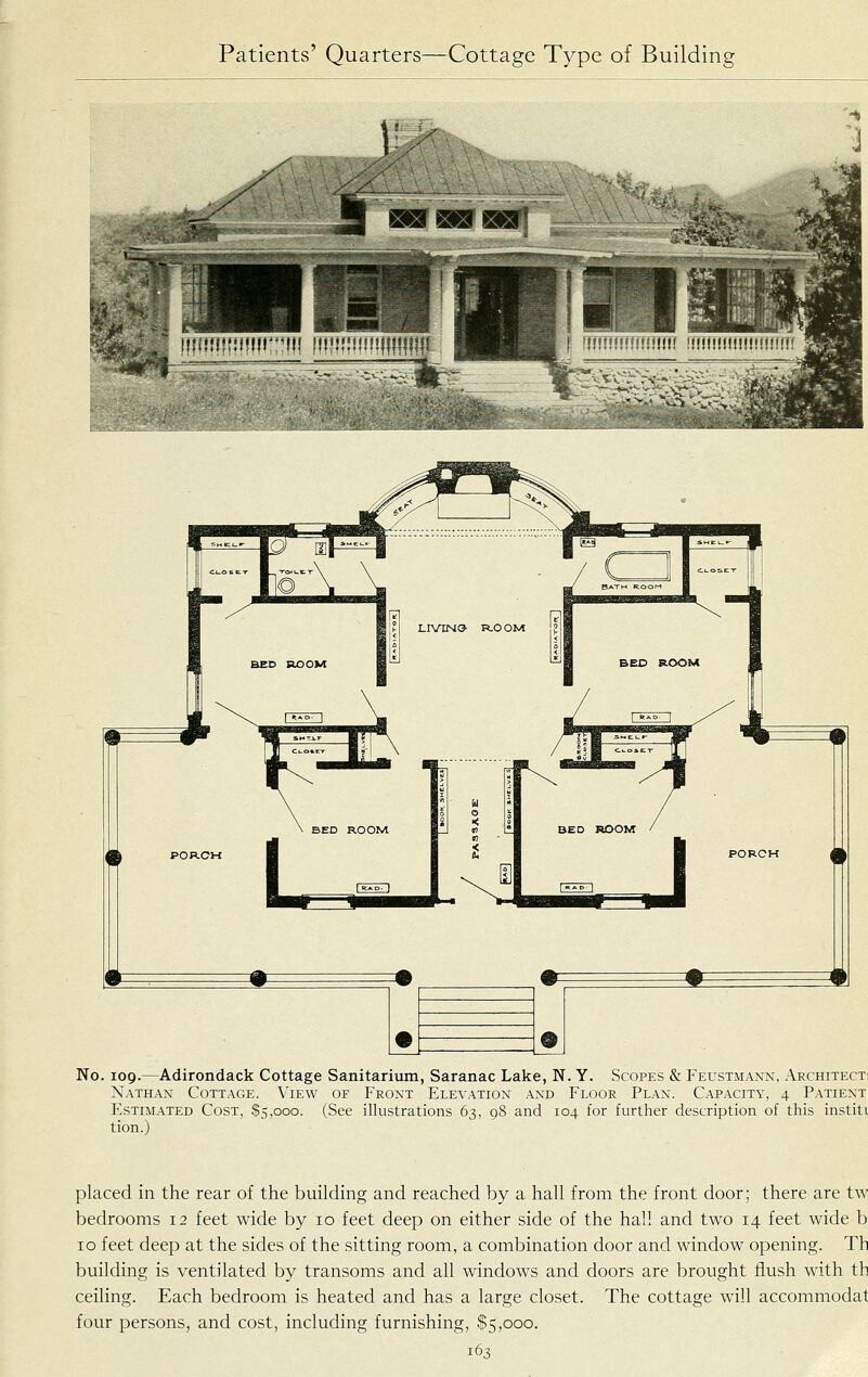 No. 109.—Adirondack Cottage Sanitarium, Saranac Lake, N. Y. Scopes & Feustmann, Architect Nathan Cottage. View of Front Elevation and Floor Plan. Cap.acity, 4 Patient Estimated Cost, $5,000. (See illustrations 63, 98 and 104 for further description of this institi tion.) placed in the rear of the building and reached by a hall from the front door; there are tw bedrooms 12 feet wide by 10 feet deep on either side of the hall and two 14 feet wide b 10 feet deep at the sides of the sitting room, a combination door and window opening. Th building is ventilated by transoms and all windows and doors are brought flush with th ceiling. Each bedroom is heated and has a large closet. The cottage will accommodat four persons, and cost, including furnishing, $5,000.