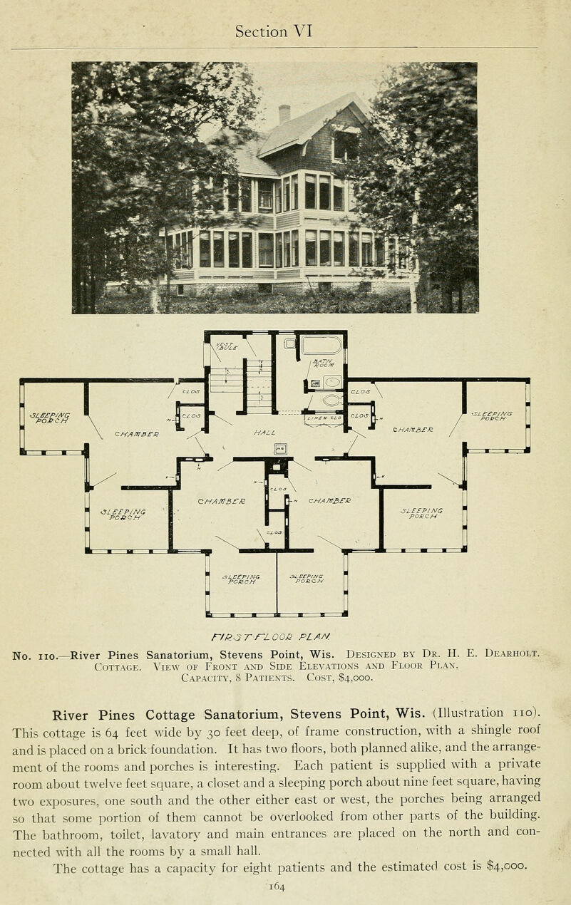 rfl^-3TrL00J2 PL AM No. no.—River Pines Sanatorium, Stevens Point, Wis. Designed by Dr. H. E. Dearholt. Cottage. View of Front and Side Elevations and Floor Plan. Capacity, 8 Patients. Cost, $4,000. River Pines Cottage Sanatorium, Stevens Point, Wis. (Illustration no). This cottage is 64 feet wide by 30 feet deep, of frame construction, with a shingle roof and is placed on a brick foundation. It has two floors, both planned alike, and the arrange- ment of the rooms and porches is interesting. Each patient is supplied with a private room about twelve feet square, a closet and a sleeping porch about nine feet square, having two exposures, one south and the other either east or west, the porches being arranged so that some portion of them cannot be overlooked from other parts of the building. The bathroom, toilet, lavatory and main entrances are placed on the north and con- nected with all the rooms by a small hall. The cottage has a capacity for eight patients and the estimated cost is $4,000.