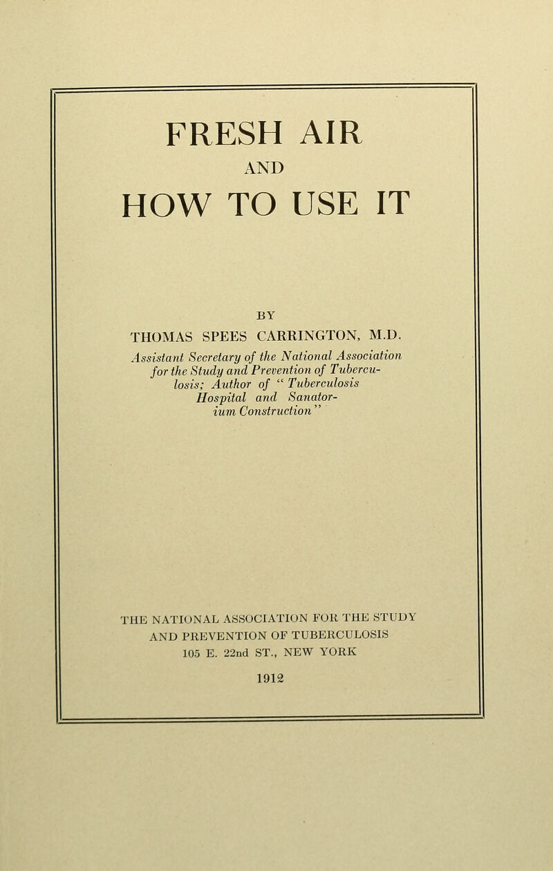 FRESH AIR AND HOW TO USE IT BY THOMAS SPEES CARRINGTOxN, M.D. Assistant Secretary of the National Association for the Study and Prevention of Tubercu- losis; Author of  Tuberculosis Hospital and Sanator- ium Construction  THE NATIONAL ASSOCIATION FOR THE STUDY AND PREVENTION OF TUBERCULOSIS 10.5 E. 22nd ST., NEW YORK 1912