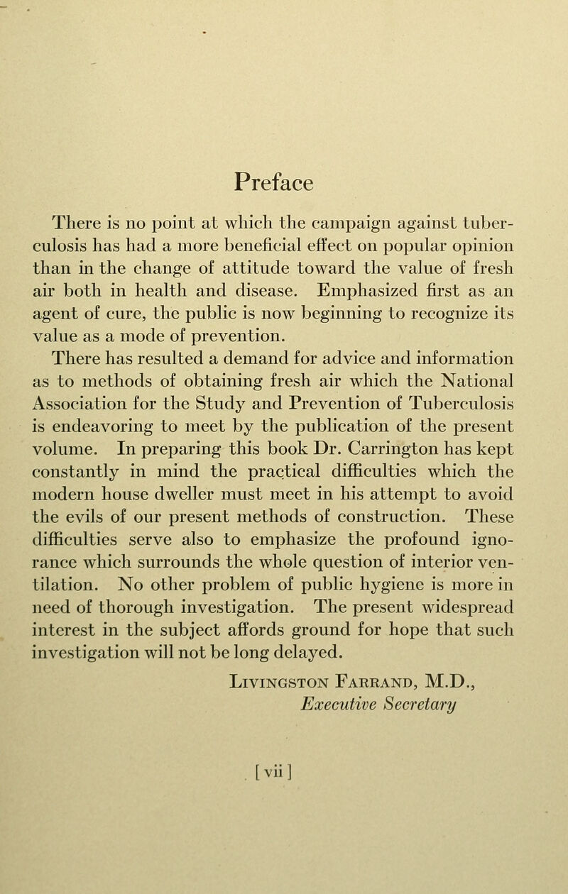 Preface There is no point at which the campaign against tuber- culosis has had a more beneficial effect on popular opinion than in the change of attitude toward the value of fresh air both in health and disease. Emphasized first as an agent of cure, the public is now beginning to recognize its value as a mode of prevention. There has resulted a demand for advice and information as to methods of obtaining fresh air which the National Association for the Study and Prevention of Tuberculosis is endeavoring to meet by the publication of the present volume. In preparing this book Dr. Carrington has kept constantly in mind the practical difficulties which the modern house dweller must meet in his attempt to avoid the evils of our present methods of construction. These difficulties serve also to emphasize the profound igno- rance which surrounds the whole question of interior ven- tilation. No other problem of public hygiene is more in need of thorough investigation. The present widespread interest in the subject affords ground for hope that such investigation will not be long delayed. Livingston Farrand, M.D., Executive Secretary