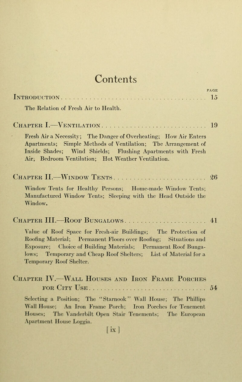 Contents PAGE Introduction 15 The Relation of Fresh Air to Health. Chapter I.—^Ventilation 19 Fresh Air a Necessity; The Danger of Overheating; How Air Enters Apartments; Simple Methods of Ventilation; The Arrangement of Inside Shades; Wind Shields; Flushing Apartments with Fresh Air; Bedroom Ventilation; Hot Weather Ventilation. Chapter II.—Window Tents 26 Window Tents for Healthy Persons; Home-made Window Tents; Manufactured Window Tents; Sleeping with the Head Outside the Window. Chapter III.—Roof Bungalows 41 Value of Roof Space for Fresh-air Buildings; The Protection of Roofing Material; Permanent Floors over Roofing; Situations and Exposure; Choice of Building Materials; Permanent Roof Bunga- lows; Temporary and Cheap Roof Shelters; List of Material for a Temporary Roof Shelter. Chapter IV.—Wall Houses and Iron Frame Porches FOR City Use 54 Selecting a Position; The Starnook Wall House; The Phillips Wall House; An Iron Frame Porch; Iron Porches ior Tenement Houses; The Vanderbilt Open Stair Tenements; The European Apartment House Loggia. Mxl