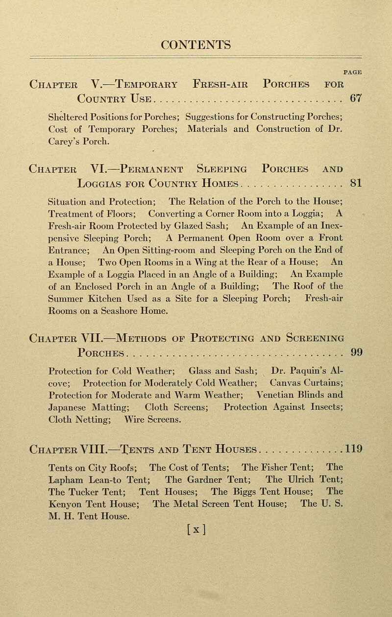 PAGE Chapter V.—Temporary Fresh-air Porches for Country Use 67 Sheltered Positions for Porches; Suggestions for Constructing Porches; Cost of Temporary Porches; Materials and Construction of Dr. Carey's Porch. Chapter VI.—^Permanent Sleeping Porches and Loggias for Country Homes 81 Situation and Protection; The Relation of the Porch to the House; Treatment of Floors; Converting a Corner Room into a Loggia; A Fresh-air Room Protected by Glazed Sash; An Example of an Inex- pensive Sleeping Porch; A Permanent Open Room over a Front Entrance; An Open Sitting-room and Sleeping Porch on the End of a House; Two Open Rooms in a Wing at the Rear of a House; An Example of a Loggia Placed in an Angle of a Building; An Example of an Enclosed Porch in an Angle of a Building; The Roof of the Summer Kitchen Used as a Site for a Sleeping Porch; Fresh-air Rooms on a Seashore Home. Chapter VII.—Methods of Protecting and Screening Porches 99 Protection for Cold Weather; Glass and Sash; Dr. Paquiri's Al- cove; Protection for Moderately Cold Weather; Canvas Curtains; Protection for Moderate and Warm Weather; Venetian Blinds and Japanese Matting; Cloth Screens; Protection Against Insects; Cloth Netting; Wire Screens. Chapter VIII.—Tents and Tent Houses 119 Tents on City Roofs; The Cost of Tents; The Fisher Tent; The Lapham Lean-to Tent; The Gardner Tent; The Ulrich Tent; The Tucker Tent; Tent Houses; The Biggs Tent House; The Kenyon Tent House; The Metal Screen Tent House; The U. S. M. H. Tent House. [x]