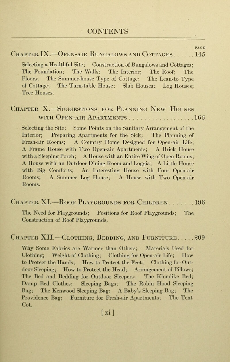 Chapter IX.—Open-air Bungalows and Cottages 145 Selecting a Healthful Site; Construction of Bungalows and Cottages; The Foundation; The Walls; The Interior; The Roof; The Floors; The Summer-house Type of Cottage; The Lean-to Type of Cottage; The Turn-table House; Slab Houses; Log Houses; Tree Houses. Chapter X.—Suggestions for Planning New Houses WITH Open-air Apartments 165 Selecting the Site; Some Points on the Sanitary Arrangement of the Interior; Preparing Apartments for the Sick; The Planning of Fresh-air Rooms; A Country Home Designed for Open-air Life; A Frame House with Two Open-air Apartments; A Brick House with a Sleeping Porch; AHouse with an Entire Wing of Open Rooms; A House with an Outdoor Dining Room and Loggia; A Little House with Big Comforts; An Interesting House with Four Open-air Rooms; A Summer Log House; A House with Two Open-air Rooms. Chapter XI.—Roof Playgrounds for Children 196 The Need for Playgrounds; Positions for Roof Playgrounds; The Construction of Roof Playgrounds. Chapter XII.—Clothing, Bedding, and Furniture 209 Why Some Fabrics are Warmer than Others; Materials Used for Clothing; Weight of Clothing; Clothing for Open-air Life; How to Protect the Hands; How to Protect the Feet; Clothing for Out- door Sleeping; How to Protect the Head; Arrangement of Pillows; The Bed and Bedding for Outdoor Sleepers; The Klondike Bed; Damp Bed Clothes; Sleeping Bags; The Robin Hood Sleeping Bag; The Kenwood Sleeping Bag; A Baby's Sleeping Bag; The Providence Bag; Furniture for Fresh-air Apartments; The Tent Cot. fxil